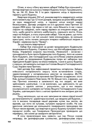 168
Інститут Політичної Освіти
БЮДЖЕТНІВТРАТИ
Отже, в чому я бачу вручення хабара? Хабар був отриманий у
вигляді квартири на сьомому поверсі будинку по вул. Грушевського,
9а, кв. № 22, блок № 3 та двох гаражних місць в підземному
паркінгу цього будинку.
Квартира площею 352 м2, ринкова вартість квадратного метра
якої становить від 7 до 12 тисяч доларів, продана за ціною 600 доларів
за один квадратний метр, а гаражні місця взагалі надані
безкоштовно. Договір укладено на ім'я дружини пана Притики 22
грудня 2004 року. Це якраз в той час, коли більшість із нас з вами
мерзли на майданах, коли народ піднявся за очищення влади, для
того, щоби досягти світлого майбутнього, хорошого життя. Хтось
мерз на Майдані, а хтось отримував хабарі. Тож не дивно, що потім
такі явні кучмісти і на той момент палкі опозиціонери, як колишня
прем'єрка, потім почали захищати інтереси найбагатшої людини в
Україні керівника групи "Приват".
За що платять квартирами?
Хабар був отриманий за дозвіл продовжувати будівництво
вищеназваного будинку. Справа в тому, що Містобудівна рада міста
Києва, Управління охорони пам'ятників, Мінекології всі всі всі і
громадськість були проти будівництва того будинку, його не можна
було будувати, але господарський суд міста Києва ухвалив рішення
про дозвіл на продовження будівництва попри всі заборони про
підвищення будівлі зразу на кілька поверхів, і саме в цьому будинку
є хороми, які належать сьогодні сім'ї голови Вищого Господарського
Суду України пана Притики.
Цей договір був зафіксований приватним нотаріусом Зайцем
київського нотаріального округу після встановлення сторін,
зареєстрований у нотаріальному реєстрі за номером 40/70.
Підписання відбувалося на прохання пані Притики за адресою: місто
Київ, вулиця Січневого Повстання, № 10. Більше того, я вважаю, що
пан Притика опинився в залежності від тих людей, які вже
здійснювали маніпуляції, і я не виключаю, що здійснюють по цю
хвилину, з однією метою розуміючи, що в них лежать
компрометуючі матеріали на Голову Вищого Господарського Суду
України, шантажувати його з метою прийняття ним вигідних для них
рішень.
Тому наголошую, що на моє запитання як члена слідчої комісії
до пана Шалоплута директора компанії, що зводила цей будинок,
хто із високих посадовців нашої держави купив там житло, він
відповів, що ніхто не купував, купували юридичні особи. На моє
ідентичне запитання до колишнього генерального прокурора пан
Піскун також відповів, що квартири в цьому будинку купували тільки
юридичні особи, що Генеральна Прокуратура проводила цю
перевірку, і він може це засвідчити авторитетно.
Я хочу привселюдно вам заявити, що пан Піскун сказав
неправду, він дезінформував суспільство, дезінформував слідчу
 