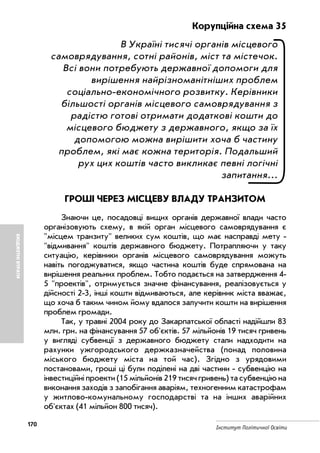 170
Інститут Політичної Освіти
БЮДЖЕТНІВТРАТИ
Корупційна схема 35
В Україні тисячі органів місцевого
самоврядування, сотні районів, міст та містечок.
Всі вони потребують державної допомоги для
вирішення найрізноманітніших проблем
соціально економічного розвитку. Керівники
більшості органів місцевого самоврядування з
радістю готові отримати додаткові кошти до
місцевого бюджету з державного, якщо за їх
допомогою можна вирішити хоча б частину
проблем, які має кожна територія. Подальший
рух цих коштів часто викликає певні логічні
запитання...
ГРОШІ ЧЕРЕЗ МІСЦЕВУ ВЛАДУ ТРАНЗИТОМ
Знаючи це, посадовці вищих органів державної влади часто
організовують схему, в якій орган місцевого самоврядування є
"місцем транзиту" великих сум коштів, що має насправді мету
"відмивання" коштів державного бюджету. Потрапляючи у таку
ситуацію, керівники органів місцевого самоврядування можуть
навіть погоджуватися, якщо частина коштів буде спрямована на
вирішення реальних проблем. Тобто подається на затвердження 4
5 "проектів", отримується значне фінансування, реалізовується у
дійсності 2 3, інші кошти відмиваються, але керівник міста вважає,
що хоча б таким чином йому вдалося залучити кошти на вирішення
проблем громади.
Так, у травні 2004 року до Закарпатської області надійшли 83
млн. грн. на фінансування 57 об'єктів. 57 мільйонів 19 тисяч гривень
у вигляді субвенції з державного бюджету стали надходити на
рахунки ужгородського держказначейства (понад половина
міського бюджету міста на той час). Згідно з урядовими
постановами, гроші ці були поділені на дві частини субвенцію на
інвестиційні проекти (15 мільйонів 219 тисяч гривень) та субвенцію на
виконання заходів з запобігання аваріям, техногенним катастрофам
у житлово комунальному господарстві та на інших аварійних
об'єктах (41 мільйон 800 тисяч).
 