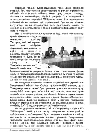 171
Як ошукати місцеву громаду. 50+1 спосіб
БЮДЖЕТНІВТРАТИ
Переказ грошей супроводжували трохи дивні фінансові
операції. Так, кошторис на реконструкцію та ремонт стратегічних
об'єктів міста (каналізаційного колектора, очисних споруд,
підземного водозабору, будівлі ратуші) був складений і
затверджений ще наприкінці 2003 року, однак після надходження
субвенції він несподівано зріс удвічі втричі. При цьому міським
депутатам, які на позачерговій сесії розподіляли кошти по
конкретних об'єктах, причину такого різкого стрибка вартості робіт
ніхто не пояснив.
Ще на початку липня 2004 року (без будь якого оголошення у
пресі) відбулося засідання
тендерного комітету
Ужгородської міськради,
який мав відібрати
підрядників для виконання
робіт на конкретних
об'єктах. Тендеру як такого
проведено не було, бо до
нього допустили лише одну
фірму ЗАТ
"Західхімпроммонтаж" з
Івано Франківська. Така
безальтернативність дивувала. Більше того, представники фірми
навіть не прибули на тендер. І попри все десять з 12 членів тендерної
комісії проголосували за те, щоб саме ця фірма виконувала підряд,
що свідчить про шалений тиск згори.
Як повідомив начальник контрольно ревізійного управління в
Закарпатській області Іван Стойка, працівники КРУ виявили, що з
"Західхімпроммонтажем" було укладено угоди на загальну суму
понад 68,6 млн. грн. (або 73,5 відсотка від загальної суми
передбачених коштів у цілому по області). Згідно з нормативними
документами, фірмі навіть переказано аванс близько 24 млн. грн.
Однак наразі фактичне виконання робіт у рахунок переважної
більшості отриманого авансування по всіх вищезазначених об'єктах
по обліку ЗАТ "Західхімпроммонтаж" не відбулося.
Фірма доручила виконання робіт субпідряднику з Одеси ПП
"ЗВМ сервіс", який, у свою чергу, доручив виконувати роботи
субпідрядникам на Закарпатті. Було створено довгий ланцюг найму
виконавців та проходження коштів субвенції. Результатом
"діяльності" івано франківської фірми став ще один факт, який,
певною мірою, теж зашкодив області внаслідок такого
несвоєчасного, незадовільного освоєння субвенції казначейством
 