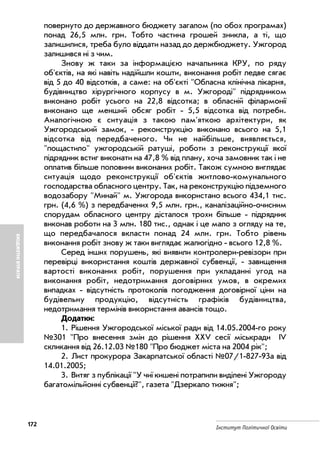 172
Інститут Політичної Освіти
БЮДЖЕТНІВТРАТИ
повернуто до державного бюджету загалом (по обох програмах)
понад 26,5 млн. грн. Тобто частина грошей зникла, а ті, що
залишилися, треба було віддати назад до держбюджету. Ужгород
залишився ні з чим.
Знову ж таки за інформацією начальника КРУ, по ряду
об'єктів, на які навіть надійшли кошти, виконання робіт ледве сягає
від 5 до 40 відсотків, а саме: на об'єкті "Обласна клінічна лікарня,
будівництво хірургічного корпусу в м. Ужгороді" підрядником
виконано робіт усього на 22,8 відсотка; в обласній філармонії
виконано ще менший обсяг робіт 5,5 відсотка від потреби.
Аналогічною є ситуація з такою пам'яткою архітектури, як
Ужгородський замок, реконструкцію виконано всього на 5,1
відсотка від передбаченого. Чи не найбільше, виявляється,
"пощастило" ужгородській ратуші, роботи з реконструкції якої
підрядник встиг виконати на 47,8 % від плану, хоча замовник так і не
оплатив більше половини виконаних робіт. Також сумною виглядає
ситуація щодо реконструкції об'єктів житлово комунального
господарства обласного центру. Так, на реконструкцію підземного
водозабору "Минай" м. Ужгорода використано всього 434,1 тис.
грн. (4,6 %) з передбачених 9,5 млн. грн., каналізаційно очисним
спорудам обласного центру дісталося трохи більше підрядник
виконав роботи на 3 млн. 180 тис., однак і це мало з огляду на те,
що передбачалося вкласти понад 24 млн. грн. Тобто рівень
виконання робіт знову ж таки виглядає жалюгідно всього 12,8 %.
Серед інших порушень, які виявили контролери ревізори при
перевірці використання коштів державної субвенції, завищення
вартості виконаних робіт, порушення при укладанні угод на
виконання робіт, недотримання договірних умов, в окремих
випадках відсутність протоколів погодження договірної ціни на
будівельну продукцію, відсутність графіків будівництва,
недотримання термінів використання авансів тощо.
Додатки:
1. Рішення Ужгородської міської ради від 14.05.2004 го року
№301 "Про внесення змін до рішення XXV сесії міськради IV
скликання від 26.12.03 №180 "Про бюджет міста на 2004 рік";
2. Лист прокурора Закарпатської області №07/1 827 93а від
14.01.2005;
3. Витяг з публікації "У чиї кишені потрапили виділені Ужгороду
багатомільйонні субвенції?", газета "Дзеркало тижня";
 