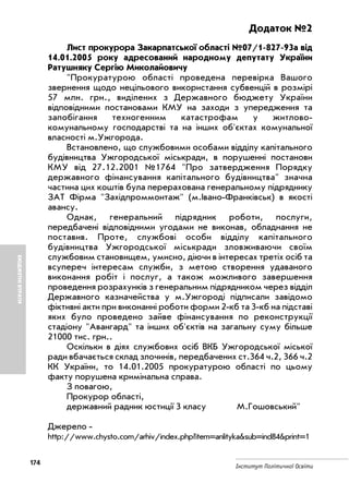 174
Інститут Політичної Освіти
БЮДЖЕТНІВТРАТИ
Додаток №2
Лист прокурора Закарпатської області №07/1 827 93а від
14.01.2005 року адресований народному депутату України
Ратушняку Сергію Миколайовичу
"Прокуратурою області проведена перевірка Вашого
звернення щодо нецільового використання субвенцій в розмірі
57 млн. грн., виділених з Державного бюджету України
відповідними постановами КМУ на заходи з упередження та
запобігання техногенним катастрофам у житлово
комунальному господарстві та на інших об'єктах комунальної
власності м.Ужгорода.
Встановлено, що службовими особами відділу капітального
будівництва Ужгородської міськради, в порушенні постанови
КМУ від 27.12.2001 №1764 "Про затвердження Порядку
державного фінансування капітального будівництва" значна
частина цих коштів була перерахована генеральному підряднику
ЗАТ Фірма "Західпроммонтаж" (м.Івано Франківськ) в якості
авансу.
Однак, генеральний підрядник роботи, послуги,
передбачені відповідними угодами не виконав, обладнання не
поставив. Проте, службові особи відділу капітального
будівництва Ужгородської міськради зловживаючи своїм
службовим становищем, умисно, діючи в інтересах третіх осіб та
всупереч інтересам служби, з метою створення удаваного
виконання робіт і послуг, а також можливого завершення
проведення розрахунків з генеральним підрядником через відділ
Державного казначейства у м.Ужгороді підписали завідомо
фіктивні акти при виконанні роботи форми 2 кб та 3 кб на підставі
яких було проведено зайве фінансування по реконструкції
стадіону "Авангард" та інших об'єктів на загальну суму більше
21000 тис. грн..
Оскільки в діях службових осіб ВКБ Ужгородської міської
ради вбачається склад злочинів, передбачених ст.364 ч.2, 366 ч.2
КК України, то 14.01.2005 прокуратурою області по цьому
факту порушена кримінальна справа.
З повагою,
Прокурор області,
державний радник юстиції 3 класу М.Гошовський"
Джерело
http://www.chysto.com/arhiv/index.php?item=anlityka&sub=ind84&print=1
 