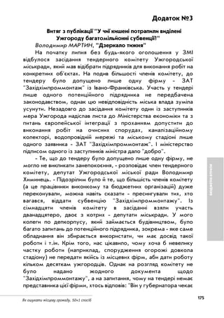 175
Як ошукати місцеву громаду. 50+1 спосіб
БЮДЖЕТНІВТРАТИ
Додаток №3
Витяг з публікації "У чиї кишені потрапили виділені
Ужгороду багатомільйонні субвенції?"
Володимир МАРТИН, "Дзеркало тижня"
На початку липня без будь якого оголошення у ЗМІ
відбулося засідання тендерного комітету Ужгородської
міськради, який мав відібрати підрядників для виконання робіт на
конкретних об'єктах. На подив більшості членів комітету, до
тендеру було допущено лише одну фірму ЗАТ
"Західхімпроммонтаж" із Івано Франківська. Участь у тендері
лише одного потенційного підрядника не передбачена
законодавством, однак цю невідповідність міська влада зуміла
усунути. Незадовго до засідання комітету один із заступників
мера Ужгорода надіслав листа до Міністерства економіки та з
питань європейської інтеграції з проханням допустити до
виконання робіт на очисних спорудах, каналізаційному
колекторі, водопровідній мережі та міському стадіоні лише
одного заявника ЗАТ "Західхімпроммонтаж". І міністерство
підписом одного із заступників міністра дало "добро".
Те, що до тендеру було допущено лише одну фірму, не
могло не викликати занепокоєння, розповідає член тендерного
комітету, депутат Ужгородської міської ради Володимир
Химинець. Підозрілим було й те, що більшість членів комітету
(а це працівники виконкому та бюджетних організацій) дуже
переконували, можна навіть сказати пресингували тих, хто
вагався, віддати субвенцію "Західхімпроммонтажу". Із
сімнадцяти членів комітету в засіданні взяли участь
дванадцятеро, двоє з котрих депутати міськради. У мого
колеги по депкорпусу, який займається будівництвом, було
багато запитань до потенційного підрядника, зокрема яке саме
обладнання він збирається використати, чи має досвід такої
роботи і т.ін. Крім того, нас цікавило, чому хоча б невелику
частку роботи (наприклад, спорудження огорожі довкола
стадіону) не передати якійсь із місцевих фірм, аби дати роботу
кільком десяткам ужгородців. Однак на розгляд комітету не
було надано жодного документа щодо
"Західхімпроммонтажу", а на запитання, чому на тендері немає
представника цієї фірми, хтось відповів: "Він у губернатора чекає
 