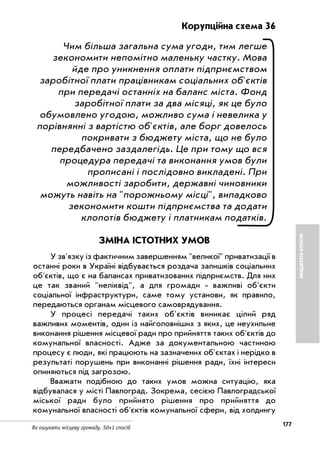 177
Як ошукати місцеву громаду. 50+1 спосіб
БЮДЖЕТНІВТРАТИ
Корупційна схема 36
Чим більша загальна сума угоди, тим легше
зекономити непомітно маленьку частку. Мова
йде про уникнення оплати підприємством
заробітної плати працівникам соціальних об'єктів
при передачі останніх на баланс міста. Фонд
заробітної плати за два місяці, як це було
обумовлено угодою, можливо сума і невелика у
порівнянні з вартістю об'єктів, але борг довелось
покривати з бюджету міста, що не було
передбачено заздалегідь. Це при тому що вся
процедура передачі та виконання умов були
прописані і послідовно викладені. При
можливості заробити, державні чиновники
можуть навіть на "порожньому місці", випадково
зекономити кошти підприємства та додати
клопотів бюджету і платникам податків.
ЗМІНА ІСТОТНИХ УМОВ
У зв'язку із фактичним завершенням "великої" приватизації в
останні роки в Україні відбувається роздача залишків соціальних
об'єктів, що є на балансах приватизованих підприємств. Для них
це так званий "неліквід", а для громади важливі об'єкти
соціальної інфраструктури, саме тому установи, як правило,
передаються органам місцевого самоврядування.
У процесі передачі таких об'єктів виникає цілий ряд
важливих моментів, один із найголовніших з яких, це неухильне
виконання рішення місцевої ради про прийняття таких об'єктів до
комунальної власності. Адже за документальною частиною
процесу є люди, які працюють на зазначених об'єктах і нерідко в
результаті порушень при виконанні рішення ради, їхні інтереси
опиняються під загрозою.
Вважати подібною до таких умов можна ситуацію, яка
відбувалася у місті Павлоград. Зокрема, сесією Павлоградської
міської ради було прийнято рішення про прийняття до
комунальної власності об'єктів комунальної сфери, від холдингу
 