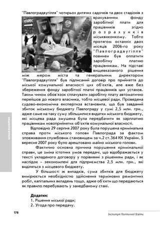 178
Інститут Політичної Освіти
БЮДЖЕТНІВТРАТИ
"Павлоградвугілля" чотирьох дитячих садочків та двох стадіонів з
врахуванням фонду
заробітної плати для
працівників згідно
р о з р а х у н к і в
міськвиконкому. Тобто
протягом останніх двох
місяців 2006 го року
" П а в л о г р а д в у г і л л я "
повинен був оплатити
заробітну платню
працівникам. На підставі
вищевказаного рішення
між мером міста та генеральним директором
"Павлоградвугілля" був підписаний договір про прийняття до
міської комунальної власності цих об'єктів, але вже без
збереження фонду заробітної платні працівників цих установ.
Таким чином обов'язок сплачувати заробітну плату автоматично
перейшов до нового власника, тобто місцевої ради. Проведена
судово економічна експертиза встановила, що був завданий
збиток міському бюджету Павлограду у сумі 2,5 млн. грн.,
адже саме на таку суму збільшилися видатки міського бюджету,
які місцева рада змушена була передбачити як зарплатню
працівникам новоприйнятих об'єктів комунальної власності.
Відповідно 29 серпня 2007 року була порушена кримінальна
справа проти міського голови Павлограда за фактом
зловживання службовим становищем за ч.2 ст.364 КК України. 5
вересня 2007 року було арештовано майно міського голови.
Фактично основна причина порушення кримінальної
справи, це зміна істотних умов передачі, що відображається у
тексті укладеного договору у порівнянні з рішенням ради, і як
наслідок зекономлені для підприємства 2,5 млн. грн., які
виділяться з місцевого бюджету.
У більшості ж випадків, сума збитків для бюджету
вимірюється необхідністю здійснення термінових ремонтних
робіт, капітальних вкладень тощо, адже об'єкти що передаються
як правило перебувають у занедбаному стані.
Додатки:
1. Рішення міської ради;
2. Угода про передачу.
 