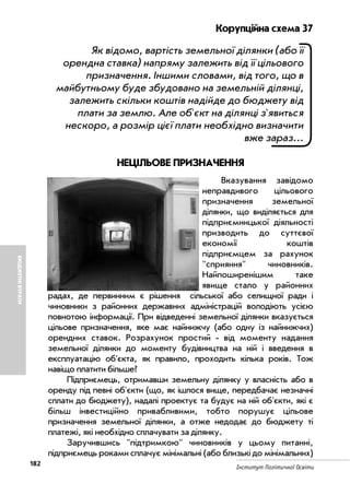 182
Інститут Політичної Освіти
БЮДЖЕТНІВТРАТИ
Корупційна схема 37
Як відомо, вартість земельної ділянки (або її
орендна ставка) напряму залежить від її цільового
призначення. Іншими словами, від того, що в
майбутньому буде збудовано на земельній ділянці,
залежить скільки коштів надійде до бюджету від
плати за землю. Але об'єкт на ділянці з'явиться
нескоро, а розмір цієї плати необхідно визначити
вже зараз...
НЕЦІЛЬОВЕ ПРИЗНАЧЕННЯ
Вказування завідомо
неправдивого цільового
призначення земельної
ділянки, що виділяється для
підприємницької діяльності
призводить до суттєвої
економії коштів
підприємцем за рахунок
"сприяння" чиновників.
Найпоширенішим таке
явище стало у районних
радах, де первинним є рішення сільської або селищної ради і
чиновники з районних державних адміністрацій володіють усією
повнотою інформації. При відведенні земельної ділянки вказується
цільове призначення, яке має найнижчу (або одну із найнижчих)
орендних ставок. Розрахунок простий від моменту надання
земельної ділянки до моменту будівництва на ній і введення в
експлуатацію об'єкта, як правило, проходить кілька років. Тож
навіщо платити більше?
Підприємець, отримавши земельну ділянку у власність або в
оренду під певні об'єкти (що, як ішлося вище, передбачає незначні
сплати до бюджету), надалі проектує та будує на ній об'єкти, які є
більш інвестиційно привабливими, тобто порушує цільове
призначення земельної ділянки, а отже недодає до бюджету ті
платежі, які необхідно сплачувати за ділянку.
Заручившись "підтримкою" чиновників у цьому питанні,
підприємець роками сплачує мінімальні (або близькі до мінімальних)
 