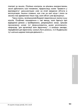 183
Як ошукати місцеву громаду. 50+1 спосіб
БЮДЖЕТНІВТРАТИ
платежі за землю. Оскільки контроль за цільовим використанням
землі здійснюють самі чиновники, підприємець може "привести у
відповідність" документацію уже на етапі введення об'єкта в
експлуатацію. Іншими словами, все стає на свої місця і плата за
землю стає адекватною тільки тоді, коли об'єкт уже функціонує.
Такимчином,закількароківбюджетнедоотримуєзначнусуму
коштів. Особливо поширеними є такі явища, коли йдеться про
відведення ділянок у прибережних, рекреаційних зонах. Цільове
призначення може тут формулюватись дуже розпливчато,
наприклад "для організації зони відпочинку", а оскільки заклади,
передбачені для відпочинку можуть бути різними, то й будівництво
тут матиме широке поле для діяльності...
 