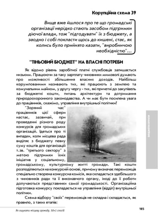 185
Як ошукати місцеву громаду. 50+1 спосіб
БЮДЖЕТНІВТРАТИ
Корупційна схема 39
Вище вже йшлося про те що громадські
організації нерідко стають засобом підтримки
діючої влади, тож "підгодувати" їх з бюджету, а
заодно і собі покласти щось до кишені, стає, як
колись було прийнято казати, "виробничою
необхідністю"...
"ТІНЬОВИЙ БЮДЖЕТ" НА ВЛАСНІ ПОТРЕБИ
Як відомо рівень заробітної платні службовців залишається
низьким. Працюючи за таку зарплату чиновники мимоволі думають
про можливості збільшення власних доходів. Найбільш
корумпованими називають тих, які працюють з землею та
комунальним майном, у другу чергу тих, які причетні до закупівель
за бюджетні кошти, питань архітектури та дотримання
природоохоронного законодавства. А чи має бути посилена увага
до працівників, скажімо, управління внутрішньої політики?
"Зоряний час"
працівників цієї сфери
настає, зазвичай, при
проведенні різного роду
конкурсів для громадських
організацій. Ідеться про ті
випадки, коли місцева рада
виділяє з бюджету певну
суму коштів для організацій
т.зв. "третього сектору" з
метою підтримки їхніх
ініціатив у соціальному,
громадському, культурному житті громади. Такі кошти
розподіляютьсянаконкурснійоснові,причомувизначаєпереможців
спеціальностворенаконкурснакомісія,якаскладаєтьсяздебільшого
з чиновників ради та її виконавчого органу, іноді до її роботи
долучаються представники самої громадськості. Організаційна
підготовка конкурсу покладається на управління (відділ) внутрішньої
політики.
Схема відбору "своїх" переможців не складна і складається, як
правило, з таких етапів:
 