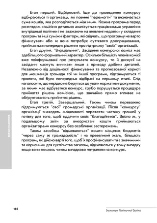 186
Інститут Політичної Освіти
БЮДЖЕТНІВТРАТИ
Етап перший. Відбірковий. Іще до проведення конкурсу
відбираються ті організації, які повинні "перемогти" та визначається
сума коштів, яка розподіляється між ними. Кожна програма перед
розглядом комісією детально аналізується працівниками управління
внутрішньої політики і не зважаючи на виявлені недоліки у складенні
програм та інші суміжні фактори, які свідчать, що програму не варто
фінансувати або ж вона потребує суттєвого доопрацювання,
приймається попереднє рішення про підтримку "своїх" організацій.
Етап другий. "Вирішальний". Засідання конкурсної комісії має
здебільшого формальний характер. Оскільки більшість членів комісії
вже поінформовані про результати конкурсу, то й дискусії на
засіданні можуть виникати лише з приводу дрібних деталей.
Незалежно від доцільності фінансування та прогнозованої користі
для мешканців громади тої чи іншої програми, підтримуються ті
проекти, які були попередньо відібрані на першому етапі. Слід
наголосити, що нерідко не беруться до уваги нормативні документи,
за якими має відбуватися конкурс, грубо порушується процедура
прийняття рішень комісією, що звичайно прямо впливає на
обґрунтованість прийнятих рішень.
Етап третій. Завершальний. Таким чином переважно
підтримуються "свої" громадські організації. Після "конкурсу"
організації знаходять можливості перевести частину грошей у
готівку для того, щоб віддячити своїх "благодійників". Звісно ж, у
подальшому звіти за використані кошти приймаються
організаторами конкурсу без особливих застережень.
Таким засобом "відмиваються" кошти місцевих бюджетів
"через саму ж громадськість" і на превеликий жаль, більшість
програм,якідійсновартітого,щобїхпрофінансуватитаєзначимими
та корисними для суспільства загалом, відхиляються у тому випадку
якщо вони якимось чином випадково потрапили на конкурс.
 