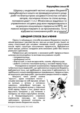 187
Як ошукати місцеву громаду. 50+1 спосіб
БЮДЖЕТНІВТРАТИ
Корупційна схема 40
Щороку у видатковій частині місцевих бюджетів
передбачаються кошти на проведення різного роду
робіт по благоустрою місцевості (очистка снігових
заторів, посипання піском та сіллю вулиць,
поливання доріг і т.п.). Фінансовими відділами чи
управліннями місцевих рад вони перераховуються
на рахунки комунальних підприємств (КП), які
повинні використовувати їх за призначенням. Та чи
відбувається виконання робіт за ці кошти?
ШВИДКИЙ СПОСІБ ЗБАГАЧЕННЯ
Одним із найшвидших способів вимивання бюджетних коштів є
цільові програми і закупівлі під них, про що ми вже писали. Інший, не
менш спокусливий для місцевих чиновників спосіб пропускання
коштів через структури комунальних підприємств. Відбувається
такий процес шляхом складання актів виконаних робіт без їхнього
реального здійснення.
Найважчими для контролю є виконання робіт підприємствами
шляхово експлуатаційних та житлово комунальних служб:
поливання вулиць;
прибирання сміття;
благоустрій, а саме висадка квітів, газонів, обрізка кущів;
роботи з очистки і посипання вулиць у зимовий період тощо.
Ускладнення в контролі за виконанням перерахованих вище
табагатьохіншихвидівробіт,щоздійснюютьсязарахунокбюджету,
відбуваються тому, що здебільшого, якщо вони й здійснюються, то
здебільшого низько кваліфікованими працівниками: підприємствам,
які виконують дані види робіт, притаманна швидка плинність кадрів.
Більшість таких речей можна
"відчути", адже споживачі послуг
місцева громада на собі відчуває затори
на вулицях у зв'язку з сніговими
завалами, неприбрані тротуари чи
відсутність поливання вулиць у спекотний
літній період. Разом з тим, доволі часто
відсутність контролю у цих питаннях є
наслідком не тільки корупційних зв'язків,
а й безвідповідального ставлення
керівництва громади, які повинні
здійснювати загальний контроль за
використанням бюджетних коштів.
 