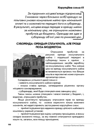188
Інститут Політичної Освіти
БЮДЖЕТНІВТРАТИ
Корупційна схема 41
За підтримки місцевої влади підприємець
(чиновник через близьких осіб) орендує на
пільгових умовах комунальне майно при мінімальній
оплаті та з можливістю передачі його в суборенду.
В результаті, місцева влада передає в оренду майно
за мінімальну ціну, не отримуючи можливих
прибутків до бюджету. Орендар же здає в
суборенду об'єкт уже по ринковій ціні.
СУБОРЕНДА: ОРЕНДАРІ СПЛАЧУЮТЬ, АЛЕ ГРОШІ
ПОЗА БЮДЖЕТОМ
Отримання прибутків за
рахунок оренди комунального
майна і подальшої передачі в
суборенду іншим є однією з
найпоширеніших засобів заробітку
на комунальному майні. Чим менша
ціна на оренду комунального майна
встановлюється органом тим більше
коштів в перспективі може отримати
організатор схеми.
Складовими успішності даної схеми є:
наявність комунального майна в оренді;
низька ставка оренди, затверджена рішенням органу
місцевого самоврядування;
суборендар, який буде сплачувати вже завищену ціну;
Таким чином можна сплачувати і власні платежі у бюджет, і,
водночас, отримувати прибуток.
Якщо розглянути процедуру отримання прав на оренду
комунального майна, то можна окреслити кілька важливих
моментів, які надалі сприяють застосуванню корупційних схем:
прийняття рішення про надання в оренду цілісного майнового
комплексу окремій установі;
прийняття рішення про оцінку метражу приміщення, в якому
складно визначити площу, за яку повинні сплачуватися орендарем
кошти та, загалом, всю площу приміщення;
 