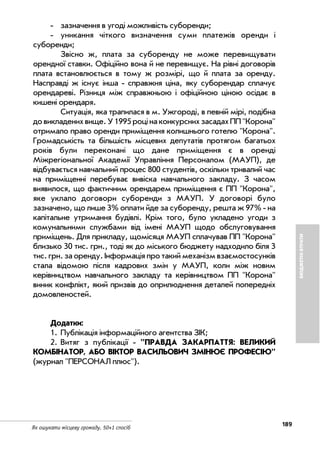 189
Як ошукати місцеву громаду. 50+1 спосіб
БЮДЖЕТНІВТРАТИ
зазначення в угоді можливість суборенди;
уникання чіткого визначення суми платежів оренди і
суборенди;
Звісно ж, плата за суборенду не може перевищувати
орендної ставки. Офіційно вона й не перевищує. На рівні договорів
плата встановлюється в тому ж розмірі, що й плата за оренду.
Насправді ж існує інша справжня ціна, яку суборендар сплачує
орендареві. Різниця між справжньою і офіційною ціною осідає в
кишені орендаря.
Ситуація, яка трапилася в м. Ужгороді, в певній мірі, подібна
довикладенихвище.У1995роцінаконкурснихзасадахПП"Корона"
отримало право оренди приміщення колишнього готелю "Корона".
Громадськість та більшість місцевих депутатів протягом багатьох
років були переконані що дане приміщення є в оренді
Міжрегіональної Академії Управління Персоналом (МАУП), де
відбувається навчальний процес 800 студентів, оскільки тривалий час
на приміщенні перебуває вивіска навчального закладу. З часом
виявилося, що фактичним орендарем приміщення є ПП "Корона",
яке уклало договори суборенди з МАУП. У договорі було
зазначено, що лише 3% оплати йде за суборенду, решта ж 97% на
капітальне утримання будівлі. Крім того, було укладено угоди з
комунальними службами від імені МАУП щодо обслуговування
приміщень. Для прикладу, щомісяця МАУП сплачував ПП "Корона"
близько 30 тис. грн., тоді як до міського бюджету надходило біля 3
тис. грн. за оренду. Інформація про такий механізм взаємостосунків
стала відомою після кадрових змін у МАУП, коли між новим
керівництвом навчального закладу та керівництвом ПП "Корона"
виник конфлікт, який призвів до оприлюднення деталей попередніх
домовленостей.
Додатки:
1. Публікація інформаційного агентства ЗІК;
2. Витяг з публікації "ПРАВДА ЗАКАРПАТТЯ: ВЕЛИКИЙ
КОМБІНАТОР, АБО ВІКТОР ВАСИЛЬОВИЧ ЗМІНЮЄ ПРОФЕСІЮ"
(журнал "ПЕРСОНАЛ плюс").
 