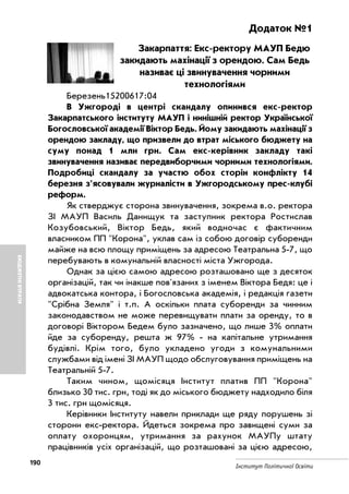 190
Інститут Політичної Освіти
БЮДЖЕТНІВТРАТИ
Додаток №1
Закарпаття: Екс ректору МАУП Бедю
закидають махінації з орендою. Сам Бедь
називає ці звинувачення чорними
технологіями
Березень15200617:04
В Ужгороді в центрі скандалу опинився екс ректор
Закарпатського інституту МАУП і нинішній ректор Української
Богословської академії Віктор Бедь. Йому закидають махінації з
орендою закладу, що призвели до втрат міського бюджету на
суму понад 1 млн грн. Сам екс керівник закладу такі
звинувачення називає передвиборчими чорними технологіями.
Подробиці скандалу за участю обох сторін конфлікту 14
березня з'ясовували журналісти в Ужгородському прес клубі
реформ.
Як стверджує сторона звинувачення, зокрема в.о. ректора
ЗІ МАУП Василь Данищук та заступник ректора Ростислав
Козубовський, Віктор Бедь, який водночас є фактичним
власником ПП "Корона", уклав сам із собою договір суборенди
майже на всю площу приміщень за адресою Театральна 5 7, що
перебувають в комунальній власності міста Ужгорода.
Однак за цією самою адресою розташовано ще з десяток
організацій, так чи інакше пов'язаних з іменем Віктора Бедя: це і
адвокатська контора, і Богословська академія, і редакція газети
"Срібна Земля" і т.п. А оскільки плата суборенди за чинним
законодавством не може перевищувати плати за оренду, то в
договорі Віктором Бедем було зазначено, що лише 3% оплати
йде за суборенду, решта ж 97% на капітальне утримання
будівлі. Крім того, було укладено угоди з комунальними
службами від імені ЗІ МАУП щодо обслуговування приміщень на
Театральній 5 7.
Таким чином, щомісяця Інститут платив ПП "Корона"
близько 30 тис. грн, тоді як до міського бюджету надходило біля
3 тис. грн щомісяця.
Керівники Інституту навели приклади ще ряду порушень зі
сторони екс ректора. Йдеться зокрема про завищені суми за
оплату охоронцям, утримання за рахунок МАУПу штату
працівників усіх організацій, що розташовані за цією адресою,
 