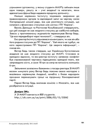 191
Як ошукати місцеву громаду. 50+1 спосіб
БЮДЖЕТНІВТРАТИ
утримання гуртожитку, у якому студенти МАУПу займали лише
один поверх, решту ж учні академії та нелегали, яким
адвокатська фірма Бедя надавала юридичну допомогу.
Нинішні керівники Інституту ініціювали звернення до
правоохоронних органів та відповідний запит на чергову сесію
Ужгородської міської ради, яка має розглянути ситуацію, що
склалася у фінансових стосунках між містом і ПП "Корона".
Василь Данищук та Ростислав Козубовський стверджують,
що цей скандал не має жодного стосунку до майбутніх виборів.
Зовсім у протилежному журналістів переконував Віктор Бедь.
"Це все передвиборчі чорні технології", стверджує він.
Екс ректор Інституту відмовився коментувати, чи має він або
його родина стосунок до ПП "Корона". "Хай нікого не турбує, на
кого зареєстровано ПП "Корона". Це закрита інформація",
сказав він.
Віктор Бедь також ствердив, що Українська Богословська
академія не має жодного стосунку до МАУП. Стосовно ж
орендних відносин, то екс ректор інституту запевнив: конфлікт
був спровокований черговим підвищенням орендної плати, яке
запровадило місто, а саме 18 грн за метр кв натомість колишнім
6 грн.
Звільнення за власним бажанням з посади ректора ЗІ МАУП
восени минулого року Віктор Бедь пояснив своєю незгодою з
вказівками керівництва Академії, начебто з Києва надходили
прохання переказувати гроші на підтримку Консервативної
партії.
Наразі Віктор Бедь викликав комісію з Міносвіти, яка має
розібратися в ситуації.
Довідка ЗІКу.
У ЗІ МАУП навчається 800 студентів.
http://zik.com.ua/ua/print/2006/03/15/35042
 