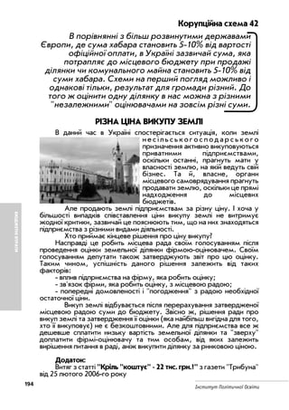 194
Інститут Політичної Освіти
БЮДЖЕТНІВТРАТИ
Корупційна схема 42
В порівнянні з більш розвинутими державами
Європи, де сума хабара становить 5 10% від вартості
офіційної оплати, в Україні зазвичай сума, яка
потрапляє до місцевого бюджету при продажі
ділянки чи комунального майна становить 5 10% від
суми хабара. Схеми на перший погляд можливо і
однакові тільки, результат для громади різний. До
того ж оцінити одну ділянку в нас можна з різними
"незалежними" оцінювачами на зовсім різні суми.
РІЗНА ЦІНА ВИКУПУ ЗЕМЛІ
В даний час в Україні спостерігається ситуація, коли землі
н е с і л ь с ь к о г о с п о д а р с ь к о г о
призначення активно викуповуються
приватними підприємствами,
оскільки останні, прагнуть мати у
власності землю, на якій ведуть свій
бізнес. Та й, власне, органи
місцевого самоврядування прагнуть
продавати землю, оскільки це прямі
надходження до місцевих
бюджетів.
Але продають землі підприємствам за різну ціну. І хоча у
більшості випадків співставлення ціни викупу землі не витримує
жодної критики, зазвичай це пояснюють тим, що на них знаходяться
підприємства з різними видами діяльності.
Хто приймає кінцеве рішення про ціну викупу?
Насправді це робить місцева рада своїм голосуванням після
проведення оцінки земельної ділянки фірмою оцінювачем. Своїм
голосуванням депутати також затверджують звіт про цю оцінку.
Таким чином, успішність даного рішення залежить від таких
факторів:
вплив підприємства на фірму, яка робить оцінку;
зв'язок фірми, яка робить оцінку, з місцевою радою;
попередні домовленості і "погодження" з радою необхідної
остаточної ціни.
Викуп землі відбувається після перерахування затвердженої
місцевою радою суми до бюджету. Звісно ж, рішення ради про
викуп землі та затвердження її оцінки (яка найбільш вигідна для того,
хто її викуповує) не є безкоштовними. Але для підприємства все ж
дешевше сплатити низьку вартість земельної ділянки та "зверху"
доплатити фірмі оцінювачу та тим особам, від яких залежить
вирішення питання в раді, аніж викупити ділянку за ринковою ціною.
Додаток:
Витяг з статті "Кріль "коштує" 22 тис. грн.?" з газети "Трибуна"
від 25 лютого 2006 го року
 