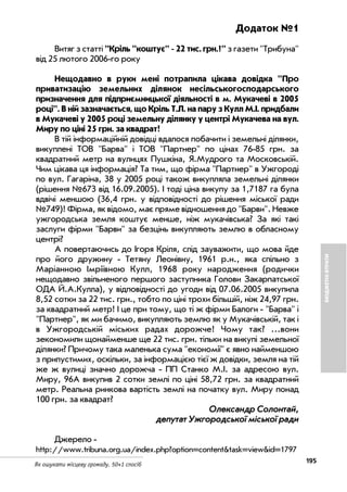 195
Як ошукати місцеву громаду. 50+1 спосіб
БЮДЖЕТНІВТРАТИ
Додаток №1
Витяг з статті "Кріль "коштує" 22 тис. грн.?" з газети "Трибуна"
від 25 лютого 2006 го року
Нещодавно в руки мені потрапила цікава довідка "Про
приватизацію земельних ділянок несільськогосподарського
призначення для підприємницької діяльності в м. Мукачеві в 2005
році". В ній зазначається, що Кріль Т.Л. на пару з Кулл М.І. придбали
в Мукачеві у 2005 році земельну ділянку у центрі Мукачева на вул.
Миру по ціні 25 грн. за квадрат!
В тій інформаційній довідці вдалося побачити і земельні ділянки,
викуплені ТОВ "Барва" і ТОВ "Партнер" по цінах 76 85 грн. за
квадратний метр на вулицях Пушкіна, Я.Мудрого та Московській.
Чим цікава ця інформація? Та тим, що фірма "Партнер" в Ужгороді
по вул. Гагаріна, 38 у 2005 році також викупляла земельні ділянки
(рішення №673 від 16.09.2005). І тоді ціна викупу за 1,7187 га була
вдвічі меншою (36,4 грн. у відповідності до рішення міської ради
№749)! Фірма, як відомо, має пряме відношення до "Барви". Невже
ужгородська земля коштує менше, ніж мукачівська? За які такі
заслуги фірми "Барви" за безцінь викупляють землю в обласному
центрі?
А повертаючись до Ігоря Кріля, слід зауважити, що мова йде
про його дружину Тетяну Леонівну, 1961 р.н., яка спільно з
Маріанною Імріївною Кулл, 1968 року народження (родички
нещодавно звільненого першого заступника Голови Закарпатської
ОДА Й.А.Кулла), у відповідності до угоди від 07.06.2005 викупила
8,52 сотки за 22 тис. грн., тобто по ціні трохи більшій, ніж 24,97 грн.
за квадратний метр! І це при тому, що ті ж фірми Балоги "Барва" і
"Партнер", як ми бачимо, викупляють землю як у Мукачівській, так і
в Ужгородській міських радах дорожче! Чому так? ...вони
зекономили щонайменше ще 22 тис. грн. тільки на викупі земельної
ділянки? Причому така маленька сума "економії" є явно найменшою
з припустимих, оскільки, за інформацією тієї ж довідки, земля на тій
же ж вулиці значно дорожча ПП Станко М.І. за адресою вул.
Миру, 96А викупив 2 сотки землі по ціні 58,72 грн. за квадратний
метр. Реальна ринкова вартість землі на початку вул. Миру понад
100 грн. за квадрат?
ООллееккссааннддрр ССооллооннттаайй,,
ддееппууттаатт УУжжггооррооддссььккооїї ммііссььккооїї ррааддии
Джерело
http://www.tribuna.org.ua/index.php?option=content&task=view&id=1797
 