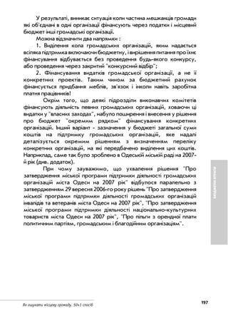 197
Як ошукати місцеву громаду. 50+1 спосіб
БЮДЖЕТНІВТРАТИ
У результаті, виникає ситуація коли частина мешканців громади
які об'єднані в одні організації фінансують через податки і місцевий
бюджет інші громадські організації.
Можна відзначити два напрямки :
1. Виділення кола громадських організацій, яким надається
всілякапідтримкавключаючибюджетну,івирішенняпитанняпроїхнє
фінансування відбувається без проведення будь якого конкурсу,
або проведення через закритий "конкурсний відбір";
2. Фінансування видатків громадської організації, а не її
конкретних проектів. Таким чином за бюджетний рахунок
фінансується придбання меблів, зв'язок і інколи навіть заробітна
платня працівників!
Окрім того, що деякі підрозділи виконавчих комітетів
фінансують діяльність певних громадських організацій, ховаючи ці
видатки у "власних заходах", набуло поширення і внесення у рішення
про бюджет "окремим рядком" фінансування конкретних
організацій. Інший варіант зазначення у бюджеті загальної суми
коштів на підтримку громадських організацій, яке надалі
деталізується окремим рішенням з визначенням переліку
конкретних організацій, на які передбачено виділення цих коштів.
Наприклад, саме так було зроблено в Одеській міській раді на 2007
й рік (див. додаток).
При чому зауважимо, що ухвалення рішення "Про
затвердження міської програми підтримки діяльності громадських
організацій міста Одеси на 2007 рік" відбулося паралельно з
затвердженням 29 вересня 2006 го року рішень "Про затвердження
міської програми підтримки діяльності громадських організацій
інвалідів та ветеранів міста Одеси на 2007 рік", "Про затвердження
міської програми підтримки діяльності національно культурних
товариств міста Одеси на 2007 рік", "Про пільги з орендної плати
политичним партіям, громадським і благодійним організаціям".
 
