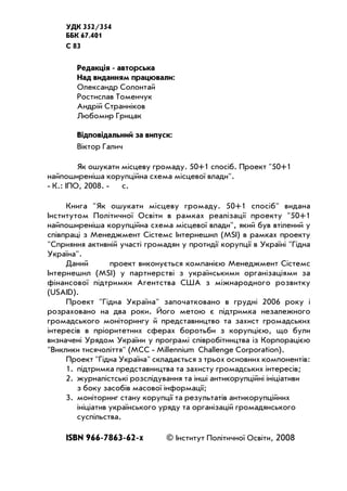 УДК 352/354
ББК 67.401
C 83
Редакція авторська
Над виданням працювали:
Олександр Солонтай
Ростислав Томенчук
Андрій Странніков
Любомир Грицак
Відповідальний за випуск:
Віктор Галич
Як ошукати місцеву громаду. 50+1 спосіб. Проект "50+1
найпоширеніша корупційна схема місцевої влади".
К.: ІПО, 2008. с.
Книга "Як ошукати місцеву громаду. 50+1 спосіб" видана
Інститутом Політичної Освіти в рамках реалізації проекту "50+1
найпоширеніша корупційна схема місцевої влади", який був втілений у
співпраці з Менеджмент Сістемс Інтернешнл (MSI) в рамках проекту
"Сприяння активній участі громадян у протидії корупції в Україні "Гідна
Україна".
Даний проект виконується компанією Менеджмент Сістемс
Інтернешнл (MSI) у партнерстві з українськими організаціями за
фінансової підтримки Агентства США з міжнародного розвитку
(USAID).
Проект "Гідна Україна" започатковано в грудні 2006 року і
розраховано на два роки. Його метою є підтримка незалежного
громадського моніторингу й представництво та захист громадських
інтересів в пріоритетних сферах боротьби з корупцією, що були
визначені Урядом України у програмі співробітництва із Корпорацією
"Виклики тисячоліття" (MCC Millennium Challenge Corporation).
Проект "Гідна Україна" складається з трьох основних компонентів:
1. підтримка представництва та захисту громадських інтересів;
2. журналістські розслідування та інші антикорупційні ініціативи
з боку засобів масової інформації;
3. моніторинг стану корупції та результатів антикорупційних
ініціатив українського уряду та організацій громадянського
суспільства.
ISBN 966 7863 62 х © Інститут Політичної Освіти, 2008
 