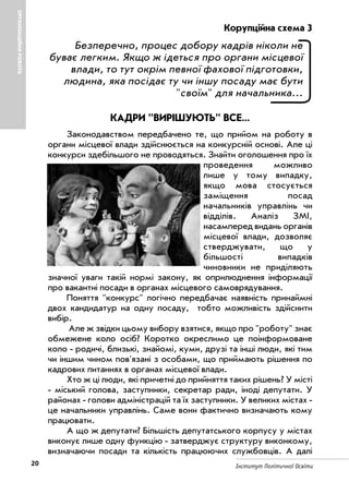 20 Інститут Політичної Освіти
Корупційна схема 3
Безперечно, процес добору кадрів ніколи не
буває легким. Якщо ж ідеться про органи місцевої
влади, то тут окрім певної фахової підготовки,
людина, яка посідає ту чи іншу посаду має бути
"своїм" для начальника...
КАДРИ "ВИРІШУЮТЬ" ВСЕ...
Законодавством передбачено те, що прийом на роботу в
органи місцевої влади здійснюється на конкурсній основі. Але ці
конкурси здебільшого не проводяться. Знайти оголошення про їх
проведення можливо
лише у тому випадку,
якщо мова стосується
заміщення посад
начальників управлінь чи
відділів. Аналіз ЗМІ,
насамперед видань органів
місцевої влади, дозволяє
стверджувати, що у
більшості випадків
чиновники не приділяють
значної уваги такій нормі закону, як оприлюднення інформації
про вакантні посади в органах місцевого самоврядування.
Поняття "конкурс" логічно передбачає наявність принаймні
двох кандидатур на одну посаду, тобто можливість здійснити
вибір.
Але ж звідки цьому вибору взятися, якщо про "роботу" знає
обмежене коло осіб? Коротко окреслимо це поінформоване
коло родичі, близькі, знайомі, куми, друзі та інші люди, які тим
чи іншим чином пов'язані з особами, що приймають рішення по
кадрових питаннях в органах місцевої влади.
Хто ж ці люди, які причетні до прийняття таких рішень? У місті
міський голова, заступники, секретар ради, іноді депутати. У
районах голови адміністрацій та їх заступники. У великих містах
це начальники управлінь. Саме вони фактично визначають кому
працювати.
А що ж депутати? Більшість депутатського корпусу у містах
виконує лише одну функцію затверджує структуру виконкому,
визначаючи посади та кількість працюючих службовців. А далі
ОРГАНІЗАЦІЙНАРОБОТА
 
