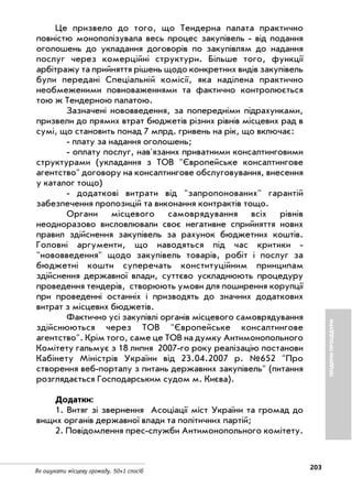 203
Як ошукати місцеву громаду. 50+1 спосіб
Це призвело до того, що Тендерна палата практично
повністю монополізувала весь процес закупівель від подання
оголошень до укладання договорів по закупівлям до надання
послуг через комерційні структури. Більше того, функції
арбітражу та прийняття рішень щодо конкретних видів закупівель
були передані Спеціальній комісії, яка наділена практично
необмеженими повноваженнями та фактично контролюється
тою ж Тендерною палатою.
Зазначені нововведення, за попередніми підрахунками,
призвели до прямих втрат бюджетів різних рівнів місцевих рад в
сумі, що становить понад 7 млрд. гривень на рік, що включає:
плату за надання оголошень;
оплату послуг, нав'язаних приватними консалтинговими
структурами (укладання з ТОВ "Європейське консалтингове
агентство" договору на консалтингове обслуговування, внесення
у каталог тощо)
додаткові витрати від "запропонованих" гарантій
забезпечення пропозицій та виконання контрактів тощо.
Органи місцевого самоврядування всіх рівнів
неодноразово висловлювали своє негативне сприйняття нових
правил здійснення закупівель за рахунок бюджетних коштів.
Головні аргументи, що наводяться під час критики
"нововведення" щодо закупівель товарів, робіт і послуг за
бюджетні кошти суперечать конституційним принципам
здійснення державної влади, суттєво ускладнюють процедуру
проведення тендерів, створюють умови для поширення корупції
при проведенні останніх і призводять до значних додаткових
витрат з місцевих бюджетів.
Фактично усі закупівлі органів місцевого самоврядування
здійснюються через ТОВ "Європейське консалтингове
агентство". Крім того, саме це ТОВ на думку Антимонопольного
Комітету гальмує з 18 липня 2007 го року реалізацію постанови
Кабінету Міністрів України від 23.04.2007 р. №652 "Про
створення веб порталу з питань державних закупівель" (питання
розглядається Господарським судом м. Києва).
Додатки:
1. Витяг зі звернення Асоціації міст України та громад до
вищих органів державної влади та політичних партій;
2. Повідомлення прес служби Антимонопольного комітету.
ТЕНДЕРНІПРОЦЕДУРИ
 