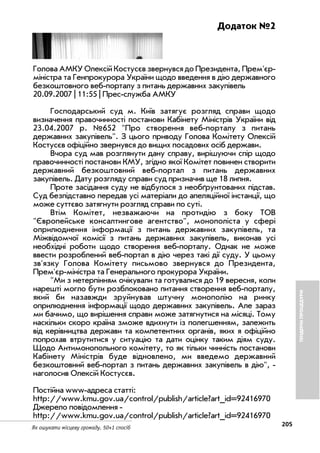 205
Як ошукати місцеву громаду. 50+1 спосіб
Додаток №2
Голова АМКУ Олексій Костусєв звернувся до Президента, Прем'єр
міністра та Генпрокурора України щодо введення в дію державного
безкоштовного веб порталу з питань державних закупівель
20.09.2007 | 11:55 | Прес служба АМКУ
Господарський суд м. Київ затягує розгляд справи щодо
визначення правочинності постанови Кабінету Міністрів України від
23.04.2007 р. №652 "Про створення веб порталу з питань
державних закупівель". З цього приводу Голова Комітету Олексій
Костусєв офіційно звернувся до вищих посадових осіб держави.
Вчора суд мав розглянути дану справу, вирішуючи спір щодо
правочинності постанови КМУ, згідно якої Комітет повинен створити
державний безкоштовний веб портал з питань державних
закупівель. Дату розгляду справи суд призначив ще 18 липня.
Проте засідання суду не відбулося з необґрунтованих підстав.
Суд безпідставно передав усі матеріали до апеляційної інстанції, що
може суттєво затягнути розгляд справи по суті.
Втім Комітет, незважаючи на протидію з боку ТОВ
"Європейське консалтингове агентство", монополіста у сфері
оприлюднення інформації з питань державних закупівель, та
Міжвідомчої комісії з питань державних закупівель, виконав усі
необхідні роботи щодо створення веб порталу. Однак не може
ввести розроблений веб портал в дію через такі дії суду. У цьому
зв'язку Голова Комітету письмово звернувся до Президента,
Прем'єр міністра та Генерального прокурора України.
"Ми з нетерпінням очікували та готувалися до 19 вересня, коли
нарешті могло бути розблоковано питання створення веб порталу,
який би назавжди зруйнував штучну монополію на ринку
оприлюднення інформації щодо державних закупівель. Але зараз
ми бачимо, що вирішення справи може затягнутися на місяці. Тому
наскільки скоро країна зможе вдихнути із полегшенням, залежить
від керівництва держави та компетентних органів, яких я офіційно
попрохав втрутитися у ситуацію та дати оцінку таким діям суду.
Щодо Антимонопольного комітету, то як тільки чинність постанови
Кабінету Міністрів буде відновлено, ми введемо державний
безкоштовний веб портал з питань державних закупівель в дію",
наголосив Олексій Костусєв.
Постійна www адреса статті:
http://www.kmu.gov.ua/control/publish/article?art_id=92416970
Джерело повідомлення
http://www.kmu.gov.ua/control/publish/article?art_id=92416970
ТЕНДЕРНІПРОЦЕДУРИ
 