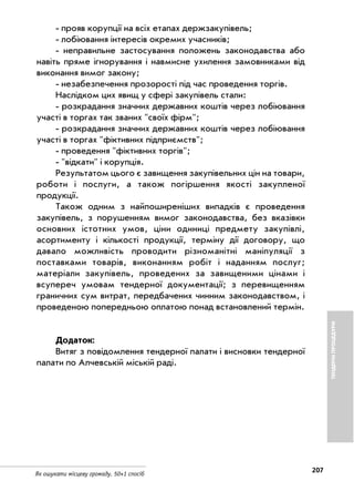 207
Як ошукати місцеву громаду. 50+1 спосіб
прояв корупції на всіх етапах держзакупівель;
лобіювання інтересів окремих учасників;
неправильне застосування положень законодавства або
навіть пряме ігнорування і навмисне ухилення замовниками від
виконання вимог закону;
незабезпечення прозорості під час проведення торгів.
Наслідком цих явищ у сфері закупівель стали:
розкрадання значних державних коштів через лобіювання
участі в торгах так званих "своїх фірм";
розкрадання значних державних коштів через лобіювання
участі в торгах "фіктивних підприємств";
проведення "фіктивних торгів";
"відкати" і корупція.
Результатом цього є завищення закупівельних цін на товари,
роботи і послуги, а також погіршення якості закупленої
продукції.
Також одним з найпоширеніших випадків є проведення
закупівель, з порушенням вимог законодавства, без вказівки
основних істотних умов, ціни одиниці предмету закупівлі,
асортименту і кількості продукції, терміну дії договору, що
давало можливість проводити різноманітні маніпуляції з
поставками товарів, виконанням робіт і наданням послуг;
матеріали закупівель, проведених за завищеними цінами і
всупереч умовам тендерної документації; з перевищенням
граничних сум витрат, передбачених чинним законодавством, і
проведеною попередньою оплатою понад встановлений термін.
Додаток:
Витяг з повідомлення тендерної палати і висновки тендерної
палати по Алчевській міській раді.
ТЕНДЕРНІПРОЦЕДУРИ
 