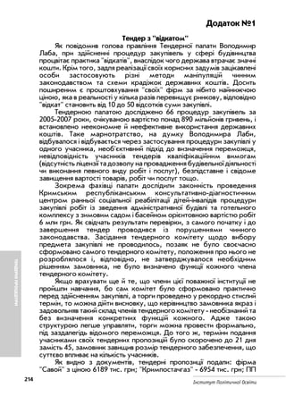 ТЕНДЕРНІПРОЦЕДУРИ
214
Інститут Політичної Освіти
Додаток №1
Тендер з відкатом
Як повідомив голова правління Тендерної палати Володимир
Лаба, при здійсненні процедур закупівель у сфері будівництва
процвітає практика відкатів, внаслідок чого держава втрачає значні
кошти. Крім того, задля реалізації своїх корисних задумів зацікавлені
особи застосовують різні методи маніпуляцій чинним
законодавством та схеми крадіжок державних коштів. Досить
поширеним є проштовхування своїх фірм за нібито найнижчою
ціною, яка в реальності у кілька разів перевищує ринкову, відповідно
відкат становить від 10 до 50 відсотків суми закупівлі.
Тендерною палатою досліджено 66 процедур закупівель за
2005 2007 роки, очікуваною вартістю понад 890 мільйонів гривень, і
встановлено неекономне й неефективне використання державних
коштів. Таке марнотратство, на думку Володимира Лаби,
відбувалося і відбувається через застосування процедури закупівлі у
одного учасника, необ'єктивний підхід до визначення переможця,
невідповідність учасників тендерів кваліфікаційним вимогам
(відсутність ліцензії та дозволу на провадження будівельної діяльності
чи виконання певного виду робіт і послуг), безпідставне і свідоме
завищення вартості товарів, робіт чи послуг тощо.
Зокрема фахівці палати дослідили законність проведення
Кримським республіканським консультативно діагностичним
центром ранньої соціальної реабілітації дітей інвалідів процедури
закупівлі робіт із зведення адміністративної будівлі та готельного
комплексу з зимовим садом і басейном орієнтовною вартістю робіт
6 мли грн. Як свідчать результати перевірки, з самого початку і до
завершення тендер проводився із порушеннями чинного
законодавства. Засідання тендерного комітету щодо вибору
предмета закупівлі не проводилось, позаяк не було своєчасно
сформовано самого тендерного комітету, положення про нього не
розроблялося і, відповідно, не затверджувалося необхідним
рішенням замовника, не було визначено функції кожного члена
тендерного комітету.
Якщо врахувати ще й те, що члени цієї поважної інституції не
пройшли навчання, бо сам комітет було сформовано практично
перед здійсненням закупівлі, а торги проведено у рекордно стислий
термін, то можна дійти висновку, що керівництво замовника якраз і
задовольняв такий склад членів тендерного комітету необізнаний та
без визначення конкретних функцій кожного. Адже такою
структурою легше управляти, торги можна провести формально,
під заздалегідь відомого переможця. До того ж, терміни подання
учасниками своїх тендерних пропозицій було скорочено до 21 дня
замість 45, замовник завищив розмір тендерного забезпечення, що
суттєво впливає на кількість учасників.
Як видно з документів, тендерні пропозиції подали: фірма
Савой з ціною 6189 тис. грн; Кримпостачгаз 6954 тис. грн; ПП
 