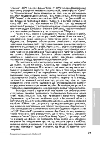 215
Як ошукати місцеву громаду. 50+1 спосіб
Лємма 6871 тис. грн; фірма Стас і К 6990 тис. грн. Відповідно до
протоколу розкриття тендерних пропозицій, заявки фірми Савой
та Кримпостачгаз було відхилено як такі, що не відповідають
вимогам тендерної документації. Тому переможцем було визнано
ПП Лємма з ціновою пропозицією 6871 тис. грн. (яка на 682 тис.
грн більша за пропозицію фірми Савой), а договір укладено на
суму 6871 тис. грн, або менше на 870 тис. грн. від тендерної
пропозиції. При цьому у договорі визначено термін виконання робіт
протягом грудня 2006 року березня 2007 року, тоді як у тендерній
документації передбачалося у листопаді грудні 2006 року.
Разом з тим, згідно з календарним планом виконання робіт,
який є додатком до договору (невід'ємною його частиною),
передбачено лише здійснення підготовчих робіт, а не самого
будівництва. Зокрема облаштування зовнішнього освітлення,
здійснення земляних робіт, підготовки зовнішніх тимчасових споруд,
проектно вишукувальннх робіт. Разом з тим, згідно з календарним
планом виконання робіт, який є додатком до договору (невід'ємною
його частиною), передбачено лише здійснення підготовчих робіт, а
не самого будівництва. Зокрема облаштування зовнішнього
освітлення, здійснення земляних робіт, підготовки зовнішніх
тимчасових споруд, проектно вишукувальннх робіт
Ми розглянули цей приклад так докладно тому, що інші подібні
до нього, немов близнюки. Скажімо, при зведенні Управлінням
капітального будівництва Полтавського міськвиконкому житлового
будинку очікуваною вартістю 14,7 млн. грн. в технічному завданні
тендерної документації не передбачено жодних необхідних при
будівництві такої споруди вимог: щодо загальної площі буднику,
характеристики будівлі, кількості потрібних квартир та їх вигляду,
загальної та житлової площі квартир, розрахунку ціни за один
квадратний метр житла відповідно до опосередкованої вартості
спорудженняжитлазарегіонамиУкраїни.Якнаслідок,непрозорість
у проведенні цієї процедури, невизначеність серед учасників торгів.
Внаслідок участі у торгах осіб, пов'язаних між собою різними
стосунками, звичайні претенденти позбавляються будь яких шансів
стати переможцями. Так, при проведенні відкритого тендера
Державною службою автомобільних доріг у Херсонській області з
капітальногоремонтуБериславськогошосевм.Херсоніочікуваною
вартістю 1450 тис. грн.., до участі у торгах допущено двох учасників,
що виявились пов'язаними між собою: засновником Херсонського
міжгосподарського колективного шляхово будівного підприємства
та ТОВ  Камелія 1 є одна й та сама особа. Схему із залученням до
торгів пов'язаних осіб розкручують ще й таким чином. Замовник
знаходить свою фірму, що обіцяє йому відкат, і пропонує, щоб
та знайшла ще фірми, які поставлять більш високі ціни. Замовник
направляє їм повідомлення про те, що виграла фірма з найбільш
низькою ціною, а в реальності та ціна в півтора два рази перевищує
ринкову, відповідно відкат становить від 10 до 50 відсотків суми
закупівлі.
ТЕНДЕРНІПРОЦЕДУРИ
 