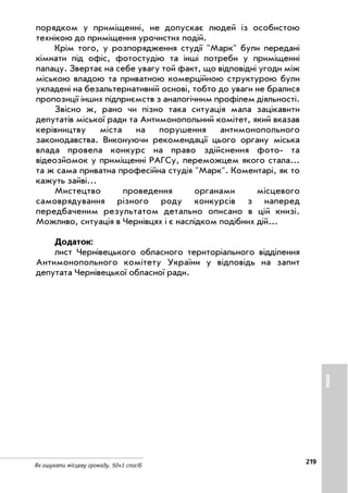 219
Як ошукати місцеву громаду. 50+1 спосіб
порядком у приміщенні, не допускає людей із особистою
технікою до приміщення урочистих подій.
Крім того, у розпорядження студії Марк були передані
кімнати під офіс, фотостудію та інші потреби у приміщенні
палацу. Звертає на себе увагу той факт, що відповідні угоди між
міською владою та приватною комерційною структурою були
укладені на безальтернативній основі, тобто до уваги не бралися
пропозиції інших підприємств з аналогічним профілем діяльності.
Звісно ж, рано чи пізно така ситуація мала зацікавити
депутатів міської ради та Антимонопольний комітет, який вказав
керівництву міста на порушення антимонопольного
законодавства. Виконуючи рекомендації цього органу міська
влада провела конкурс на право здійснення фото та
відеозйомок у приміщенні РАГСу, переможцем якого стала...
та ж сама приватна професійна студія Марк. Коментарі, як то
кажуть зайві...
Мистецтво проведення органами місцевого
самоврядування різного роду конкурсів з наперед
передбаченим результатом детально описано в цій книзі.
Можливо, ситуація в Чернівцях і є наслідком подібних дій...
Додаток:
лист Чернівецького обласного територіального відділення
Антимонопольного комітету України у відповідь на запит
депутата Чернівецької обласної ради.
ІНШЕ
 