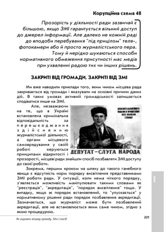 221
Як ошукати місцеву громаду. 50+1 спосіб
Корупційна схема 48
Прозорість у діяльності ради зазвичай є
більшою, якщо ЗМІ гарантується вільний доступ
до джерел інформації. Але далеко не кожній раді
до вподоби перебування під прицілом теле ,
фотокамери або й просто журналістського пера.
Тому й нерідко шукаються способи
нормативного обмеження присутності мас медіа
при ухваленні радою тих чи інших рішень.
ЗАКРИТІ ВІД ГРОМАДИ, ЗАКРИТІ ВІД ЗМІ
Ми вже наводили приклади того, яким чином місцева рада
закривається від громади і вказували на основні причини даних
дій. В таких умовах активній громадськості залишається
сподіватися лише на ЗМІ.
Але, незважаючи
на те, що в Україні
встановлена кримінальна
відповідальність за
п е р е ш к о д ж а н н я
з д і й с н е н н ю
журналістської діяльності,
а органи місцевого
самоврядування у своїй
роботі керуються
принципами відкритості і
прозорості, місцеві ради знайшли спосіб позбавляти ЗМІ доступу
до своєї роботи.
Зокрема, першим кроком на шляху до такого ганебного
явища є відсутність норм порядку висвітлення представниками
ЗМІ роботи ради. У ситуації, коли нема чіткого порядку,
з'являється можливість маніпулювати такими словами як
реєстрація, акредитація, порядок висвітлення тощо. У
випадку, якщо ж порядок встановлений, то упускається у
нормативному рішенні ради порядок позбавлення акредитації.
Зазначається, що журналіст може бути позбавлений
акредитації, але не встановлюється яким саме чином, згідно з
якою процедурою.
ІНШЕ
 