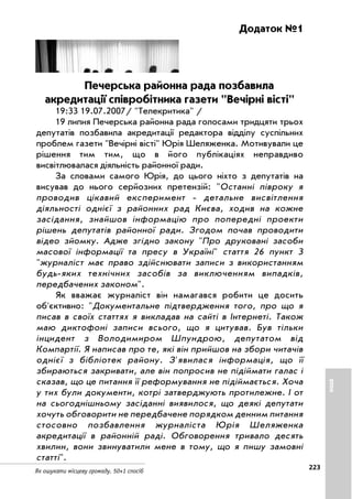 223
Як ошукати місцеву громаду. 50+1 спосіб
Додаток №1
Печерська районна рада позбавила
акредитації співробітника газети Вечірні вісті
19:33 19.07.2007/ Телекритика /
19 липня Печерська районна рада голосами тридцяти трьох
депутатів позбавила акредитації редактора відділу суспільних
проблем газети Вечірні вісті Юрія Шеляженка. Мотивували це
рішення тим тим, що в його публікаціях неправдиво
висвітлювалася діяльність районної ради.
За словами самого Юрія, до цього ніхто з депутатів на
висував до нього серйозних претензій: Останні півроку я
проводив цікавий експеримент детальне висвітлення
діяльності однієї з районних рад Києва, ходив на кожне
засідання, знайшов інформацію про попередні проекти
рішень депутатів районної ради. Згодом почав проводити
відео зйомку. Адже згідно закону Про друковані засоби
масової інформації та пресу в Україні стаття 26 пункт 3
журналіст має право здійснювати записи з використанням
будь яких технічних засобів за виключенням випадків,
передбачених законом.
Як вважає журналіст він намагався робити це досить
об'єктивно: Документальне підтвердження того, про що я
писав в своїх статтях я викладав на сайті в Інтернеті. Також
маю диктофоні записи всього, що я цитував. Був тільки
інцидент з Володимиром Шпундрою, депутатом від
Компартії. Я написав про те, які він прийшов на збори читачів
однієї з бібліотек району. З'явилася інформація, що її
збираються закривати, але він попросив не підіймати галас і
сказав, що це питання її реформування не підіймається. Хоча
у тих були документи, котрі затверджують протилежне. І от
на сьогоднішньому засіданні виявилося, що деякі депутати
хочуть обговорити не передбачене порядком денним питання
стосовно позбавлення журналіста Юрія Шеляженка
акредитації в районній раді. Обговорення тривало десять
хвилин, вони звинуватили мене в тому, що я пишу замовні
статті.
ІНШЕ
 