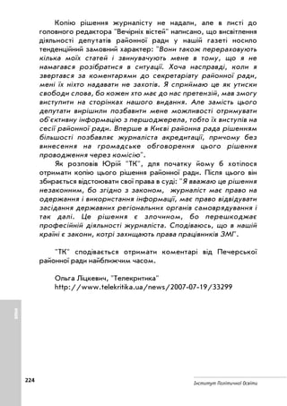 224
Інститут Політичної Освіти
Копію рішення журналісту не надали, але в листі до
головного редактора Вечірніх вістей написано, що висвітлення
діяльності депутатів районної ради у нашій газеті носило
тенденційний замовний характер: Вони також перераховують
кілька моїх статей і звинувачують мене в тому, що я не
намагався розібратися в ситуації. Хоча насправді, коли я
звертався за коментарями до секретаріату районної ради,
мені їх ніхто надавати не захотів. Я сприймаю це як утиски
свободи слова, бо кожен хто має до нас претензій, мав змогу
виступити на сторінках нашого видання. Але замість цього
депутати вирішили позбавити мене можливості отримувати
об'єктивну інформацію з першоджерела, тобто їх виступів на
сесії районної ради. Вперше в Києві районна рада рішенням
більшості позбавляє журналіста акредитації, причому без
винесення на громадське обговорення цього рішення
проводження через комісію.
Як розповів Юрій ТК, для початку йому б хотілося
отримати копію цього рішення районної ради. Після цього він
збирається відстоювати свої права в суді: Я вважаю це рішення
незаконним, бо згідно з законом, журналіст має право на
одержання і використання інформації, має право відвідувати
засідання державних регіональних органів самоврядування і
так далі. Це рішення є злочином, бо перешкоджає
професійній діяльності журналіста. Сподіваюсь, що в нашій
країні є закони, котрі захищають права працівників ЗМІ.
ТК сподівається отримати коментарі від Печерської
районної ради найближчим часом.
Ольга Ліцкевич, Телекритика
http://www.telekritika.ua/news/2007 07 19/33299
ІНШЕ
 