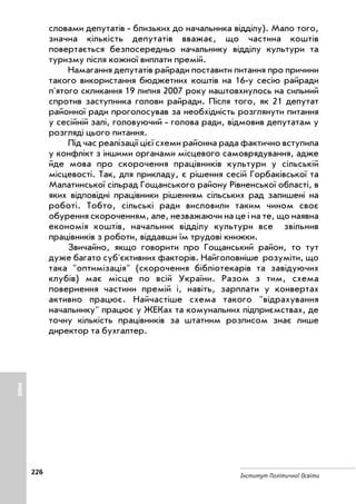 226
Інститут Політичної Освіти
словами депутатів близьких до начальника відділу). Мало того,
значна кількість депутатів вважає, що частина коштів
повертається безпосередньо начальнику відділу культури та
туризму після кожної виплати премій.
Намагання депутатів райради поставити питання про причини
такого використання бюджетних коштів на 16 у сесію райради
п'ятого скликання 19 липня 2007 року наштовхнулось на сильний
спротив заступника голови райради. Після того, як 21 депутат
районної ради проголосував за необхідність розглянути питання
у сесійній залі, головуючий голова ради, відмовив депутатам у
розгляді цього питання.
Під час реалізації цієї схеми районна рада фактично вступила
у конфлікт з іншими органами місцевого самоврядування, адже
йде мова про скорочення працівників культури у сільській
місцевості. Так, для прикладу, є рішення сесій Горбаківської та
Малатинської сільрад Гощанського району Рівненської області, в
яких відповідні працівники рішенням сільських рад залишені на
роботі. Тобто, сільські ради висловили таким чином своє
обурення скороченням, але, незважаючи на це і на те, що наявна
економія коштів, начальник відділу культури все звільнив
працівників з роботи, віддавши їм трудові книжки.
Звичайно, якщо говорити про Гощанський район, то тут
дуже багато суб'єктивних факторів. Найголовніше розуміти, що
така оптимізація (скорочення бібліотекарів та завідуючих
клубів) має місце по всій України. Разом з тим, схема
повернення частини премій і, навіть, зарплати у конвертах
активно працює. Найчастіше схема такого відрахування
начальнику працює у ЖЕКах та комунальних підприємствах, де
точну кількість працівників за штатним розписом знає лише
директор та бухгалтер.
ІНШЕ
 