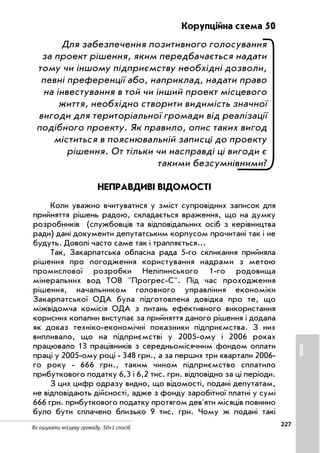 227
Як ошукати місцеву громаду. 50+1 спосіб
Корупційна схема 50
Для забезпечення позитивного голосування
за проект рішення, яким передбачається надати
тому чи іншому підприємству необхідні дозволи,
певні преференції або, наприклад, надати право
на інвестування в той чи інший проект місцевого
життя, необхідно створити видимість значної
вигоди для територіальної громади від реалізації
подібного проекту. Як правило, опис таких вигод
міститься в пояснювальній записці до проекту
рішення. От тільки чи насправді ці вигоди є
такими безсумнівними?
НЕПРАВДИВІ ВІДОМОСТІ
Коли уважно вчитуватися у зміст супровідних записок для
прийняття рішень радою, складається враження, що на думку
розробників (службовців та відповідальних осіб з керівництва
ради) дані документи депутатським корпусом прочитані так і не
будуть. Доволі часто саме так і трапляється...
Так, Закарпатська обласна рада 5 го скликання прийняла
рішення про погодження користування надрами з метою
промислової розробки Неліпинського 1 го родовища
мінеральних вод ТОВ Прогрес С. Під час проходження
рішення, начальником головного управління економіки
Закарпатської ОДА була підготовлена довідка про те, що
міжвідомча комісія ОДА з питань ефективного використання
корисних копалин виступає за прийняття даного рішення і додала
як доказ техніко економічні показники підприємства. З них
випливало, що на підприємстві у 2005 ому і 2006 роках
працювало 13 працівників з середньомісячним фондом оплати
праці у 2005 ому році 348 грн., а за перших три квартали 2006
го року 666 грн., таким чином підприємство сплатило
прибуткового податку 6,3 і 6,2 тис. грн. відповідно за ці періоди.
З цих цифр одразу видно, що відомості, подані депутатам,
не відповідають дійсності, адже з фонду заробітної платні у сумі
666 грн. прибуткового податку протягом дев'яти місяців повинно
було бути сплачено близько 9 тис. грн. Чому ж подані такі
ІНШЕ
 
