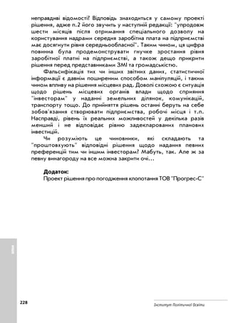 228
Інститут Політичної Освіти
неправдиві відомості? Відповідь знаходиться у самому проекті
рішення, адже п.2 його звучить у наступній редакції: упродовж
шести місяців після отримання спеціального дозволу на
користування надрами середня заробітна плата на підприємстві
має досягнути рівня середньообласної. Таким чином, ця цифра
повинна була продемонструвати гнучке зростання рівня
заробітної платні на підприємстві, а також дещо прикрити
рішення перед представниками ЗМІ та громадськістю.
Фальсифікація тих чи інших звітних даних, статистичної
інформації є давнім поширеним способом маніпуляцій, і таким
чином впливу на рішення місцевих рад. Доволі схожою є ситуація
щодо рішень місцевих органів влади щодо сприяння
інвесторам у наданні земельних ділянок, комунікацій,
транспорту тощо. До прийняття рішень останні беруть на себе
зобов'язання створювати підприємства, робочі місця і т.п.
Насправді, рівень їх реальних можливостей у декілька разів
менший і не відповідає рівню задекларованих планових
інвестицій.
Чи розуміють це чиновники, які складають та
проштовхують відповідні рішення щодо надання певних
преференцій тим чи іншим інвесторам? Мабуть, так. Але ж за
певну винагороду на все можна закрити очі...
Додаток:
Проект рішення про погодження клопотання ТОВ Прогрес С
ІНШЕ
 