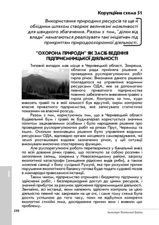 230
Інститут Політичної Освіти
Корупційна схема 51
Використання природних ресурсів та ще й
обхідним шляхом створює величезні можливості
для швидкого збагачення. Разом з тим, ділки від
влади намагаються реалізувати такі ініціативи під
прикриттям природоохоронної діяльності.
ОХОРОНА ПРИРОДИ ЯК ЗАСІБ ВЕДЕННЯ
ПІДПРИЄМНИЦЬКОЇ ДІЯЛЬНОСТІ
Типовий випадок мав місце в Чернівецькій області. Зокрема,
обласна рада прийняла рішення з
проведення руслорегулюючих робіт
гирла річок. Виконання даного рішення
покладалося на управління водними
ресурсами ОДА, яке за допомогою
певного приватного підприємства
повинно забезпечити вивезення гравію з
гирла річок. Контроль за тим, куди
вивозять гравій та в якій кількості був відсутній, окрім контролю
власне приватного підприємства, яке записувало статистичні
показники на власний розсуд.
Разом з тим, користуючись тим, що в Чернівецькій області
будівельний бум і гравій як будматеріал користується значним
попитом зацікавленими особами і було народжене рішення про
проведення руслорегулюючих робіт на річках Прут, Черемош та
інших. Оскільки виконавцем рішення було управління водними
ресурсами ОДА, відповідно органи місцевого самоврядування, чиї
землі розташовані вздовж зазначених річок, у цій ситуації
виконували виключно спостережну функцію.
Але руслорегулюючі роботи перетворилися у банальний вивіз
по всій довжині річки гравію, що потягнуло за собою розливи і
затоплення селищ, зокрема у Новоселицькому районі, загрозу
екологічної катастрофи (знищення рідкісних видів риби), а також
можливі санкції з боку сусідньої Румунії, яка при розумінні причин
порушення екологічного балансу готова буде подати судовий позов
в міжнародні правозахисні інстанції.
Таким чином, підприємство отримало і бюджетну підтримку у
здійсненні робіт, і безперешкодний доступ до цінних ресурсів, і
значний прибуток за рахунок здійснення підприємницької діяльності.
Звичайно, всі інстанції, яким належить здійснити контроль за цією
діяльністю певний час закривали на це очі, і саме тому схема була
досить успішною до того часу, поки не відбулися конкретні
екологічні стихійні лиха, дослідження причин яких і виявили цю
проблему.
ІНШЕ
 