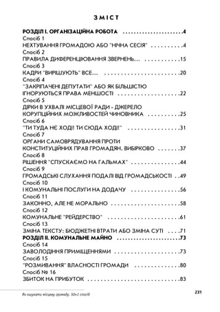 231Як ошукати місцеву громаду. 50+1 спосіб
З М І С Т
РОЗДІЛ І. ОРГАНІЗАЦІЙНА РОБОТА . . . . . . . . . . . . . . . . . . . . . .4
Спосіб 1
НЕХТУВАННЯ ГРОМАДОЮ АБО НІЧНА СЕСІЯ . . . . . . . . . .4
Спосіб 2
ПРАВИЛА ДИФЕРЕНЦІЮВАННЯ ЗВЕРНЕНЬ… . . . . . . . . . . .15
Спосіб 3
КАДРИ ВИРІШУЮТЬ ВСЕ... . . . . . . . . . . . . . . . . . . . . . . .20
Спосіб 4
ЗАКРІПАЧЕНІ ДЕПУТАТИ АБО ЯК БІЛЬШІСТЮ
ІГНОРУЮТЬСЯ ПРАВА МЕНШОСТІ . . . . . . . . . . . . . . . . . . .22
Спосіб 5
ДІРКИ В УХВАЛІ МІСЦЕВОЇ РАДИ ДЖЕРЕЛО
КОРУПЦІЙНИХ МОЖЛИВОСТЕЙ ЧИНОВНИКА . . . . . . . . . .25
Спосіб 6
ТИ ТУДА НЄ ХОДІ! ТИ СЮДА ХОДІ! . . . . . . . . . . . . . . . .31
Спосіб 7
ОРГАНИ САМОВРЯДУВАННЯ ПРОТИ
КОНСТИТУЦІЙНИХ ПРАВ ГРОМАДЯН. ВИБІРКОВО . . . . . . .37
Спосіб 8
РІШЕННЯ СПУСКАЄМО НА ГАЛЬМАХ . . . . . . . . . . . . . . .44
Спосіб 9
ГРОМАДСЬКІ СЛУХАННЯ ПОДАЛІ ВІД ГРОМАДСЬКОСТІ . .49
Спосіб 10
І КОМУНАЛЬНІ ПОСЛУГИ НА ДОДАЧУ . . . . . . . . . . . . . . .56
Спосіб 11
ЗАКОННО, АЛЕ НЕ МОРАЛЬНО . . . . . . . . . . . . . . . . . . . . .58
Спосіб 12
КОМУНАЛЬНЕ РЕЙДЕРСТВО . . . . . . . . . . . . . . . . . . . . . .61
Спосіб 13
ЗМІНА ТЕКСТУ: БЮДЖЕТНІ ВТРАТИ АБО ЗМІНА СУТІ . . . .71
РОЗДІЛ ІІ. КОМУНАЛЬНЕ МАЙНО . . . . . . . . . . . . . . . . . . . . . . .73
Спосіб 14
ЗАВОЛОДІННЯ ПРИМІЩЕННЯМИ . . . . . . . . . . . . . . . . . . . .73
Спосіб 15
РОЗМИВАННЯ ВЛАСНОСТІ ГРОМАДИ . . . . . . . . . . . . . .80
Спосіб № 16
ЗБИТОК НА ПРИБУТОК . . . . . . . . . . . . . . . . . . . . . . . . . . . .83
 