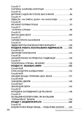 232 Інститут Політичної Освіти
Спосіб 17
ПАРТІЙНА МАЙНОВА КОРУПЦІЯ . . . . . . . . . . . . . . . . . . . .84
Спосіб 18
ДИТЯЧИЙ САДОК ЯК СПОСІБ ЗБАГАЧЕННЯ . . . . . . . . . . . .86
Спосіб 19
ПІДВАЛИ НА ОФІСИ, ДАХИ НА МАНСАРДИ . . . . . . . . .89
Спосіб 20
НЕГАЙНО ПОТРІБНІ ГРОШІ! . . . . . . . . . . . . . . . . . . . . . . . .93
Спосіб 21
АПТЕЧНА СПРАВА . . . . . . . . . . . . . . . . . . . . . . . . . . . . . .98
Спосіб 22
ЖИТЛО ДЛЯ СВОЇХ . . . . . . . . . . . . . . . . . . . . . . . . . . . . .109
Спосіб 23
ТАРИФИ ПРОТИ НАСЕЛЕННЯ . . . . . . . . . . . . . . . . . . . . . .114
Спосіб 24
ЗВІДКИ БЕРУТЬСЯ БЕЗКОШТОВНІ ФУРШЕТИ ? . . . . . . . . .120
РОЗДІЛ ІІІ. РОБОТА КОМУНАЛЬНИХ ПІДПРИЄМСТВ . . . . .125
Спосіб № 25
ЗБИТКОВЕ ПАРКУВАННЯ . . . . . . . . . . . . . . . . . . . . . . . . .125
Спосіб 26
МІСЬКИЙ РИНОК ЧИ ПРИВАТНА ГОДІВНИЦЯ? . . . . . . . . . .128
Спосіб 27
ПОХОРОННА СПРАВА, ЯК БІЗНЕС . . . . . . . . . . . . . . . . . .130
РОЗДІЛ І ІV. ЗЕМЕЛЬНІ АФЕРИ . . . . . . . . . . . . . . . . . . . . . . . . .132
Спосіб №28
СПИСАНІ ДИТЯЧІ МАЙДАНЧИКИ . . . . . . . . . . . . . . . . . . .132
Спосіб №29
МІСЦЕВА ВЛАДА І РИНКОВА ЦІНА ЗЕМЛІ . . . . . . . . . . . . .137
Спосіб №30
ЗАБУДОВА ДВОРІВ . . . . . . . . . . . . . . . . . . . . . . . . . . . . . .140
Спосіб №31
ЗЕМЛЯ ДЛЯ СВОЇХ . . . . . . . . . . . . . . . . . . . . . . . . . . . . . .142
Спосіб 32
КОТЕДЖІ В ЗАПОВІДНИКУ? ЦЕ РЕАЛЬНО! . . . . . . . . . . . .148
Спосіб 33
ФАЛЬШИВІ КООПЕРАТИВИ, ЯК ФАЛЬШИВІ
ОТРИМУВАЧІ ЗЕМЕЛЬ . . . . . . . . . . . . . . . . . . . . . . . . . .154
РОЗДІЛ V. БЮДЖЕТНІ ВТРАТИ . . . . . . . . . . . . . . . . . . . . . . . . .162
Спосіб 34.
БУДУВАТИ ВСЕ ВИЩЕ І ВИЩЕ....ПОДАЛІ ВІД ЗАКОНУ . . .162
 