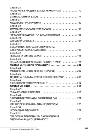 233Як ошукати місцеву громаду. 50+1 спосіб
Спосіб 35
ГРОШІ ЧЕРЕЗ МІСЦЕВУ ВЛАДУ ТРАНЗИТОМ . . . . . . . . . .170
Спосіб 36
ЗМІНА ІСТОТНИХ УМОВ . . . . . . . . . . . . . . . . . . . . . . . . . .177
Спосіб 37
НЕЦІЛЬОВЕ ПРИЗНАЧЕННЯ . . . . . . . . . . . . . . . . . . . . . . . .182
Спосіб 38
ВИМИВАННЯ БЮДЖЕТНИХ КОШТІВ . . . . . . . . . . . . . . . . .184
Спосіб 39
ТІНЬОВИЙ БЮДЖЕТ НА ВЛАСНІ ПОТРЕБИ . . . . . . . . . . .185
Спосіб 40
ШВИДКИЙ СПОСІБ 2 . . . . . . . . . . . . . . . . . . . . . . . . . . . . .187
Спосіб 41
СУБОРЕНДА: ОРЕНДАРІ СПЛАЧУЮТЬ,
АЛЕ ГРОШІ ПОЗА БЮДЖЕТОМ . . . . . . . . . . . . . . . . . . . .188
Спосіб 42
РІЗНА ЦІНА ВИКУПУ ЗЕМЛІ . . . . . . . . . . . . . . . . . . . . . . .194
Спосіб 43
ГРОМАДСЬКІ ОРГАНІЗАЦІЇ: СВОЇ І ЧУЖІ . . . . . . . . . .196
РОЗДІЛ VI. ТЕНДЕРНІ ПРОЦЕДУРИ . . . . . . . . . . . . . . . . . . . . . .202
Спосіб 44
МОНОПОЛІЯ НОВІ ЛІКИ ВІД КОРУПЦІЇ . . . . . . . . . . . . . .202
Спосіб 45
ТЕНДЕРНА ПАЛАТА ОПРИЛЮДНЮЄ СХЕМИ . . . . . . . .206
Спосіб 46
З КОЖНОГО ТЕНДЕРУ ПРОЦЕНТ . . . . . . . . . . . . . . . . . . .212
РОЗДІЛ VIІ. ІНШЕ . . . . . . . . . . . . . . . . . . . . . . . . . . . . . . . . . . . . . .218
Спосіб 47.
ЗАМАРКОВАНІ ВЕСІЛЛЯ . . . . . . . . . . . . . . . . . . . . . . . .218
Спосіб 48
ЗАКРИТІ ВІД ГРОМАДИ, ЗАКРИТІ ВІД ЗМІ . . . . . . . . . . . . .221
Спосіб 49
МЕНШЕ ПРАЦІВНИКІВ БІЛЬШЕ ДОХОДУ? . . . . . . . . . . . .225
Спосіб 50
НЕПРАВДИВІ ВІДОМОСТІ . . . . . . . . . . . . . . . . . . . . . . . . . .227
Спосіб 51
ОХОРОНА ПРИРОДИ ЯК ЗАСІБ ВЕДЕННЯ
ПІДПРИЄМНИЦЬКОЇ ДІЯЛЬНОСТІ . . . . . . . . . . . . . . . . . . .230
 