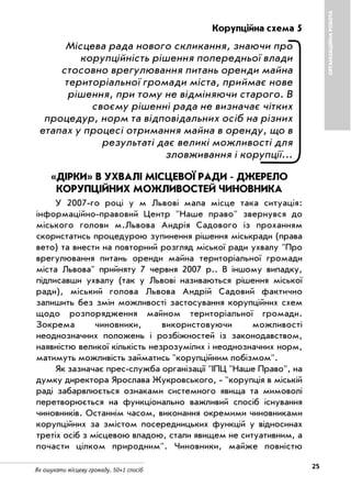 25Як ошукати місцеву громаду. 50+1 спосіб
ОРГАНІЗАЦІЙНАРОБОТА
Корупційна схема 5
Місцева рада нового скликання, знаючи про
корупційність рішення попередньої влади
стосовно врегулювання питань оренди майна
територіальної громади міста, приймає нове
рішення, при тому не відміняючи старого. В
своєму рішенні рада не визначає чітких
процедур, норм та відповідальних осіб на різних
етапах у процесі отримання майна в оренду, що в
результаті дає великі можливості для
зловживання і корупції…
«ДІРКИ» В УХВАЛІ МІСЦЕВОЇ РАДИ ДЖЕРЕЛО
КОРУПЦІЙНИХ МОЖЛИВОСТЕЙ ЧИНОВНИКА
У 2007 го році у м Львові мала місце така ситуація:
інформаційно правовий Центр "Наше право" звернувся до
міського голови м.Львова Андрія Садового із проханням
скористатись процедурою зупинення рішення міськради (права
вето) та внести на повторний розгляд міської ради ухвалу "Про
врегулювання питань оренди майна територіальної громади
міста Львова" прийняту 7 червня 2007 р.. В іншому випадку,
підписавши ухвалу (так у Львові називаються рішення міської
ради), міський голова Львова Андрій Садовий фактично
залишить без змін можливості застосування корупційних схем
щодо розпорядження майном територіальної громади.
Зокрема чиновники, використовуючи можливості
неоднозначних положень і розбіжностей із законодавством,
наявністю великої кількість незрозумілих і неоднозначних норм,
матимуть можливість займатись "корупційним лобізмом".
Як зазначає прес служба організації "ІПЦ "Наше Право", на
думку директора Ярослава Жукровського, "корупція в міській
раді забарвлюється ознаками системного явища та мимоволі
перетворюється на функціонально важливий спосіб існування
чиновників. Останнім часом, виконання окремими чиновниками
корупційних за змістом посередницьких функцій у відносинах
третіх осіб з місцевою владою, стали явищем не ситуативним, а
почасти цілком природним". Чиновники, майже повністю
 
