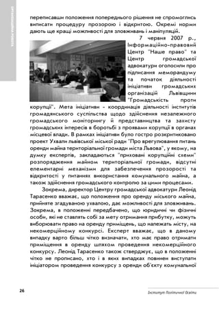 26 Інститут Політичної Освіти
ОРГАНІЗАЦІЙНАРОБОТА
переписавши положення попереднього рішення не спромоглись
виписати процедуру прозорою і відкритою. Окремі норми
дають ще кращі можливості для зловживань і маніпуляцій.
7 червня 2007 р.,
Інформаційно правовий
Центр "Наше право" та
Центр громадської
адвокатури оголосили про
підписання меморандуму
та початок діяльності
ініціативи громадських
організацій Львівщини
"Громадськість проти
корупції". Мета ініціативи координація діяльності інститутів
громадянського суспільства щодо здійснення незалежного
громадського моніторингу й представництва та захисту
громадських інтересів в боротьбі з проявами корупції в органах
місцевої влади. В рамках ініціативи було гостро розкритиковано
проект Ухвали львівської міської ради "Про врегулювання питань
оренди майна територіальної громади міста Львова", у якому, на
думку експертів, закладаються "приховані корупційні схеми"
розпорядження майном територіальної громади, відсутні
елементарні механізми для забезпечення прозорості та
відкритості у питаннях використання комунального майна, а
також здійснення громадського контролю за цими процесами.
Зокрема, директор Центру громадської адвокатури Леонід
Тарасенко вважає, що положення про оренду міського майна,
прийняте згадуваною ухвалою, дає можливості для зловживань.
Зокрема, в положенні передбачено, що юридичні чи фізичні
особи, які не ставлять собі за мету отримання прибутку, можуть
виборювати право на оренду приміщень, що належать місту, на
некомерційному конкурсі. Експерт вважає, що в даному
випадку варто більш чітко визначати, хто має право отримати
приміщення в оренду шляхом проведення некомерційного
конкурсу. Леонід Тарасенко також стверджує, що в положенні
чітко не прописано, хто і в яких випадках повинен виступати
ініціатором проведення конкурсу з оренди об'єкту комунальної
 