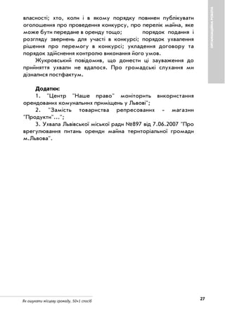 27Як ошукати місцеву громаду. 50+1 спосіб
ОРГАНІЗАЦІЙНАРОБОТА
власності; хто, коли і в якому порядку повинен публікувати
оголошення про проведення конкурсу, про перелік майна, яке
може бути передане в оренду тощо; порядок подання і
розгляду звернень для участі в конкурсі; порядок ухвалення
рішення про перемогу в конкурсі; укладення договору та
порядок здійснення контролю виконання його умов.
Жукровський повідомив, що донести ці зауваження до
прийняття ухвали не вдалося. Про громадські слухання ми
дізналися постфактум.
Додатки:
1. "Центр "Наше право" моніторить використання
орендованих комунальних приміщень у Львові";
2. "Замість товариства репресованих магазин
"Продукти"...";
3. Ухвала Львівської міської ради №897 від 7.06.2007 "Про
врегулювання питань оренди майна територіальної громади
м.Львова".
 