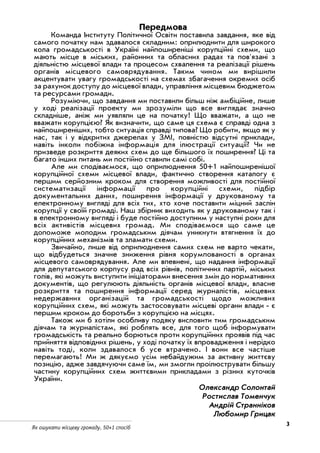 3
Як ошукати місцеву громаду. 50+1 спосіб
Передмова
Команда Інституту Політичної Освіти поставила завдання, яке від
самого початку нам здавалося складним: оприлюднити для широкого
кола громадськості в Україні найпоширеніші корупційні схеми, що
мають місце в міських, районних та обласних радах та пов'язані з
діяльністю місцевої влади та процесом схвалення та реалізації рішень
органів місцевого самоврядування. Таким чином ми вирішили
акцентувати увагу громадськості на схемах збагачення окремих осіб
за рахунок доступу до місцевої влади, управління місцевим бюджетом
та ресурсами громади.
Розуміючи, що завдання ми поставили більш ніж амбіційне, лише
у ході реалізації проекту ми зрозуміли що все виглядає значно
складніше, аніж ми уявляли це на початку! Що вважати, а що не
вважати корупцією? Як визначити, що саме ця схема є справді одна з
найпоширеніших, тобто ситуація справді типова? Що робити, якщо як у
нас, так і у відкритих джерелах у ЗМІ, повністю відсутні приклади,
навіть інколи побіжна інформація для ілюстрації ситуації? Чи не
призведе розкриття деяких схем до ще більшого їх поширення? Ці та
багато інших питань ми постійно ставили самі собі.
Але ми сподіваємося, що оприлюднення 50+1 найпоширенішої
корупційної схеми місцевої влади, фактично створення каталогу є
першим серйозним кроком для створення можливості для постійної
систематизації інформації про корупційні схеми, підбір
документальних даних, поширення інформації у друкованому та
електронному вигляді для всіх тих, хто хоче поставити міцний заслін
корупції у своїй громаді. Наш збірник виходить як у друкованому так і
в електронному вигляді і буде постійно доступним у наступні роки для
всіх активістів місцевих громад. Ми сподіваємося що саме це
допоможе молодим громадським діячам уникнути втягнення їх до
корупційних механізмів та зламати схеми.
Звичайно, лише від оприлюднення самих схем не варто чекати,
що відбудеться значне зниження рівня корумпованості в органах
місцевого самоврядування. Але ми впевнені, що надання інформації
для депутатського корпусу рад всіх рівнів, політичних партій, міських
голів, які можуть виступити ініціаторами внесення змін до нормативних
документів, що регулюють діяльність органів місцевої влади, власне
розкриття та поширення інформації серед журналістів, місцевих
недержавних організацій та громадськості щодо можливих
корупційних схем, які можуть застосовувати місцеві органи влади є
першим кроком до боротьби з корупцією на місцях.
Також ми б хотіли особливу подяку висловити тим громадським
діячам та журналістам, які роблять все, для того щоб інформувати
громадськість та реально борються проти корупційних проявів під час
прийняття відповідних рішень, у ході початку їх впровадження і нерідко
навіть тоді, коли здавалося б усе втрачено. І вони все частіше
перемагають! Ми ж дякуємо усім небайдужим за активну життєву
позицію, адже завдячуючи саме їм, ми змогли проілюструвати більшу
частину корупційних схем життєвими прикладами з різних куточків
України.
ООллееккссааннддрр ССооллооннттаайй
РРооссттииссллаавв ТТооммееннччуукк
ААннддрріійй ССттррааннннііккоовв
ЛЛююббооммиирр ГГррииццаакк
 