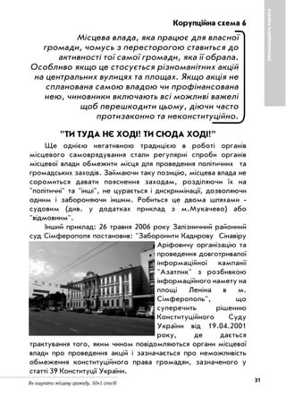 31Як ошукати місцеву громаду. 50+1 спосіб
ОРГАНІЗАЦІЙНАРОБОТА
Корупційна схема 6
Місцева влада, яка працює для власної
громади, чомусь з пересторогою ставиться до
активності тої самої громади, яка її обрала.
Особливо якщо це стосується різноманітних акцій
на центральних вулицях та площах. Якщо акція не
спланована самою владою чи профінансована
нею, чиновники включають всі можливі важелі
щоб перешкодити цьому, діючи часто
протизаконно та неконституційно.
"ТИ ТУДА НЄ ХОДІ! ТИ СЮДА ХОДІ!"
Ще однією негативною традицією в роботі органів
місцевого самоврядування стали регулярні спроби органів
місцевої влади обмежити місця для проведення політичних та
громадських заходів. Займаючи таку позицію, місцева влада не
соромиться давати пояснення заходам, розділяючи їх на
"політичні" та "інші", не цурається і дискримінації, дозволяючи
одним і забороняючи іншим. Робиться це двома шляхами
судовим (див. у додатках приклад з м.Мукачево) або
"відмовним".
Інший приклад: 26 травня 2006 року Залізничний районний
суд Сімферополя постановив: "Заборонити Кадирову Сінавіру
Аріфовичу організацію та
проведення довготривалої
інформаційної кампанії
"Азатлик" з розбивкою
інформаційного намету на
площі Леніна в м.
Сімферополь", що
суперечить рішенню
Конституційного Суду
України від 19.04.2001
року, де дається
трактування того, яким чином повідомляються органи місцевої
влади про проведення акцій і зазначається про неможливість
обмеження конституційного права громадян, зазначеного у
статті 39 Конституції України.
 