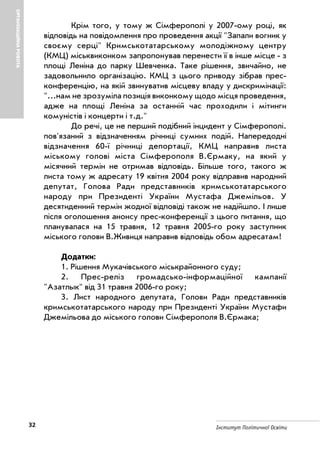 32 Інститут Політичної Освіти
ОРГАНІЗАЦІЙНАРОБОТА
Крім того, у тому ж Сімферополі у 2007 ому році, як
відповідь на повідомлення про проведення акції "Запали вогник у
своєму серці" Кримськотатарському молодіжному центру
(КМЦ) міськвиконком запропонував перенести її в інше місце з
площі Леніна до парку Шевченка. Таке рішення, звичайно, не
задовольнило організацію. КМЦ з цього приводу зібрав прес
конференцію, на якій звинуватив місцеву владу у дискримінації:
"...нам не зрозуміла позиція виконкому щодо місця проведення,
адже на площі Леніна за останній час проходили і мітинги
комуністів і концерти і т.д."
До речі, це не перший подібний інцидент у Сімферополі.
пов'язаний з відзначенням річниці сумних подій. Напередодні
відзначення 60 ї річниці депортації, КМЦ направив листа
міському голові міста Сімферополя В.Єрмаку, на який у
місячний термін не отримав відповідь. Більше того, такого ж
листа тому ж адресату 19 квітня 2004 року відправив народний
депутат, Голова Ради представників кримськотатарського
народу при Президенті України Мустафа Джемільов. У
десятиденний термін жодної відповіді також не надійшло. І лише
після оголошення анонсу прес конференції з цього питання, що
планувалася на 15 травня, 12 травня 2005 го року заступник
міського голови В.Живиця направив відповідь обом адресатам!
Додатки:
1. Рішення Мукачівського міськрайонного суду;
2. Прес реліз громадсько інформаційної кампанії
"Азатлык" від 31 травня 2006 го року;
3. Лист народного депутата, Голови Ради представників
кримськотатарського народу при Президенті України Мустафи
Джемільова до міського голови Сімферополя В.Єрмака;
 