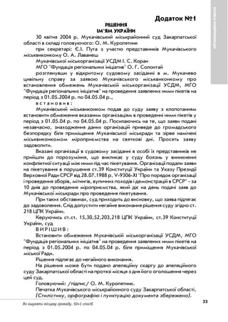 33Як ошукати місцеву громаду. 50+1 спосіб
ОРГАНІЗАЦІЙНАРОБОТА
Додаток №1
РІШЕННЯ
ІМ'ЯМ УКРАЇНИ
30 квітня 2004 р. Мукачівський міськрайонний суд Закарпатської
області в складі головуючого: О. М. Куропятник
при секретарі: Є.І. Пуга з участю представників Мукачівського
міськвиконкому О. А. Лаванеш
Мукачівської міськорганізації УСДМ І. С. Коран
МГО "Фундація регіональних ініціатив" О. Г. Солонтай
розглянувши у відкритому судовому засіданні в м. Мукачево
цивільну справу за заявою Мукачівського міськвиконкому про
встановлення обмежень Мукачівській міськорганізації УСДМ, МГО
"Фундація регіональних ініціатив" на проведення заявлених ними пікетів на
період з 01.05.2004 р. по 04.05.04 р.,
в с т а н о в и в :
Мукачівський міськвиконком подав до суду заяву з клопотанням
встановити обмеження вказаним організаціям в проведенні ними пікетів у
період з 01.05.04 р. по 04.05.04 р. Посилаючись на те, що заяви подані
незавчасно, знаходження даних організацій приведе до громадського
безпорядку біля приміщення Мукачівської міськради та зірве намічені
міськвиконкомом міроприємства на святкові дні. Просять заяву
задоволити.
Вказані організації в судовому засіданні в особі їх представників не
прийшли до порозуміння, що викликає у суду боязнь у виникненні
конфліктної ситуації між ними під час пікетування. Організації подали заяви
на пікетування в порушення ст.39 Конституції України та Указу Президії
Верховної Ради СРСР від 28.07.1988 р. V 9306 XI "Про порядок організації
і проведення зборів, мітингів, вуличних походів і демонстрацій в СРСР" за
10 днів до проведення міроприємства, який діє на день подачі заяв до
Мукачівської міськради про проведення пікетування.
При таких обставинах, суд приходить до висновку, що заява підлягає
до задоволення. Слід допустити негайне виконання рішення суду згідно ст.
218 ЦПК України.
Керуючись ст.ст. 15,30,52,203,218 ЦПК України, ст.39 Конституції
України, суд
В И Р І Ш И В :
Встановити обмеження Мукачівській міськорганізації УСДМ, МГО
"Фундація регіональних ініціатив" на проведення заявлених ними пікетів на
період з 01.05.2004 р. по 04.05.04 р. біля приміщення Мукачівської
міської Ради.
Рішення підлягає до негайного виконання.
На рішення може бути подано апеляційну скаргу до апеляційного
суду Закарпатської області на протязі місяця з дня його оголошення через
цей суд.
Головуючий: /підпис/ О. М. Куропятник.
Печатка Мукачівського міськрайонного суду Закарпатської області.
(Стилістику, орфографію і пунктуацію документа збережено).
 