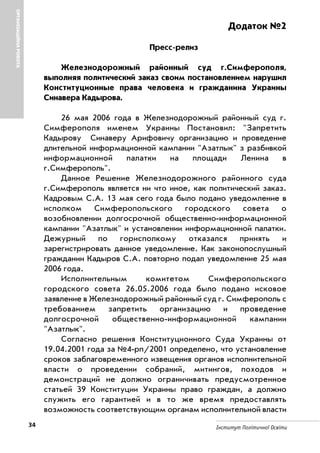34 Інститут Політичної Освіти
Додаток №2
Пресс релиз
Железнодорожный районный суд г.Симферополя,
выполняя политический заказ своим постановлением нарушил
Конституционные права человека и гражданина Украины
Синавера Кадырова.
26 мая 2006 года в Железнодорожный районный суд г.
Симферополя именем Украины Постановил: "Запретить
Кадырову Синаверу Арифовичу организацию и проведение
длительной информационной кампании "Азатлык" з разбивкой
информационной палатки на площади Ленина в
г.Симферополь".
Данное Решение Железнодорожного районного суда
г.Симферополь является ни что иное, как политический заказ.
Кадровым С.А. 13 мая сего года было подано уведомление в
исполком Симферопольского городского совета о
возобновлении долгосрочной общественно информационной
кампании "Азатлык" и установлении информационной палатки.
Дежурный по горисполкому отказался принять и
зарегистрировать данное уведомление. Как законопослушный
гражданин Кадыров С.А. повторно подал уведомление 25 мая
2006 года.
Исполнительным комитетом Симферопольского
городского совета 26.05.2006 года было подано исковое
заявление в Железнодорожный районный суд г. Симферополь с
требованием запретить организацию и проведение
долгосрочной общественно информационной кампании
"Азатлык".
Согласно решения Конституционного Суда Украины от
19.04.2001 года за №4 рп/2001 определено, что установление
сроков заблаговременного извещения органов исполнительной
власти о проведении собраний, митингов, походов и
демонстраций не должно ограничивать предусмотренное
статьей 39 Конституции Украины право граждан, а должно
служить его гарантией и в то же время предоставлять
возможность соответствующим органам исполнительной власти
ОРГАНІЗАЦІЙНАРОБОТА
 