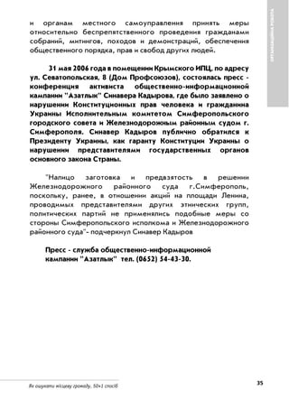 35Як ошукати місцеву громаду. 50+1 спосіб
и органам местного самоуправления принять меры
относительно беспрепятственного проведения гражданами
собраний, митингов, походов и демонстраций, обеспечения
общественного порядка, прав и свобод других людей.
31 мая 2006 года в помещении Крымского ИПЦ, по адресу
ул. Севатопольская, 8 (Дом Профсоюзов), состоялась пресс
конференция активиста общественно информационной
кампании "Азатлык" Синавера Кадырова, где было заявлено о
нарушении Конституционных прав человека и гражданина
Украины Исполнительным комитетом Симферопольского
городского совета и Железнодорожным районным судом г.
Симферополя. Синавер Кадыров публично обратился к
Президенту Украины, как гаранту Конституции Украины о
нарушении представителями государственных органов
основного закона Страны.
"Налицо заготовка и предвзятость в решении
Железнодорожного районного суда г.Симферополь,
поскольку, ранее, в отношении акций на площади Ленина,
проводимых представителями других этнических групп,
политических партий не применялись подобные меры со
стороны Симферопольского исполкома и Железнодорожного
районного суда" подчеркнул Синавер Кадыров
Пресс служба общественно информационной
кампании "Азатлык" тел. (0652) 54 43 30.
ОРГАНІЗАЦІЙНАРОБОТА
 