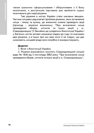 38 Інститут Політичної Освіти
ОРГАНІЗАЦІЙНАРОБОТА
також грамотно сформульоване і обґрунтоване з її боку
клопотання, є достатньою підставою для прийняття судом
позитивного для мерії рішення.
Такі рішення в містах України стали масовим явищем.
Частина місцевих рад взагалі прийняла рішення, яким встановила
місця площі та вулиці, де виключно можна проводити акції
(приклад рішення виконкому "Про визначення місця
проведення зборів, мітингів та інших акцій у м.
Сєвєродонецьку")! Звичайно це суперечить Конституції України і
у багатьох містах активні мешканці подали до суду та скасували
дані рішення, а в інших про них вже ніхто й не згадує, що дає
можливість місцевій владі коли потрібно їх використовувати.
Додатки:
1. Витяг з Конституції України;
2. Рішення виконавчого комітету Сєвєродонецької міської
ради № 1836 від 5 листопада 2002 року "Про визначення місця
проведення зборів, мітингів та інших акцій у м. Сєвєродонецьку".
 
