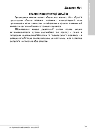 39Як ошукати місцеву громаду. 50+1 спосіб
ОРГАНІЗАЦІЙНАРОБОТА
Додаток №1
СТАТТЯ 39 КОНСТИТУЦІЇ УКРАЇНИ
Громадяни мають право збиратися мирно, без зброї і
проводити збори, мітинги, походи і демонстрації, про
проведення яких завчасно сповіщаються органи виконавчої
влади чи органи місцевого самоврядування
Обмеження щодо реалізації цього права може
встановлюватися судом відповідно до закону і лише в
інтересах національної безпеки та громадського порядку з
метою запобігання заворушенням чи злочинам, для охорони
здоров'я населення або захисту.
 