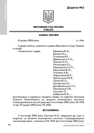 40 Інститут Політичної Освіти
ОРГАНІЗАЦІЙНАРОБОТА
Додаток №2
ВЕРХОВНИЙ СУД УКРАЇНИ
УХВАЛА
ІМЕНЕМ УКРАЇНИ
8 грудня 2004 року м. Київ
Судова палата у цивільних справах Верховного Суду України
в складі:
головуючого суддів: Кривенка В. В.,
Балюка М.І.,
Гуменюка В.І.,
Дідківського А.О.,
Пшонки М.П.,
Потильчака О.І.,
Терлецького О.О.,
Барсукової В.М.,
Гнатенка А.В.,
Маринченка В.Л.,
Прокопчука Ю.В.,
Сеніна Ю.Л.,
Григор'євої Л.І.,
Домбровського І.П.,
Панталієнка П.В.,
Самсіна І.Л.,
Шабуніна В.М.,
розглянувши в судовому засіданні справу за скаргою Свєтікова
Олексія Олексійовича на рішення виконавчого комітету
Сєвєродонецької міської ради від 5 листопада 2002 року № 1836
та від 10 грудня 2002 року № 2063
ВСТАНОВИЛА:
У листопаді 2002 року Свєтіков О.О. звернувся до суду зі
скаргою на рішення виконавчого комітету Сєвєродонецької
міської ради (далі виконком) № 1836 від 5 листопада 2002 року
 